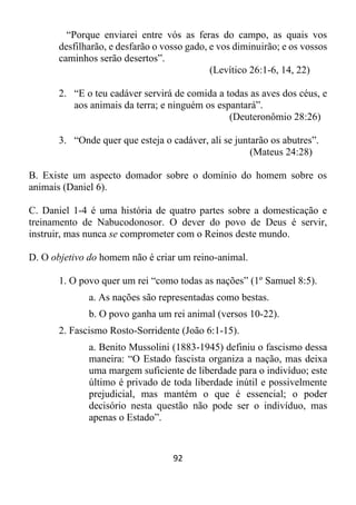 92
“Porque enviarei entre vós as feras do campo, as quais vos
desfilharão, e desfarão o vosso gado, e vos diminuirão; e os vossos
caminhos serão desertos”.
(Levítico 26:1-6, 14, 22)
2. “E o teu cadáver servirá de comida a todas as aves dos céus, e
aos animais da terra; e ninguém os espantará”.
(Deuteronômio 28:26)
3. “Onde quer que esteja o cadáver, ali se juntarão os abutres”.
(Mateus 24:28)
B. Existe um aspecto domador sobre o domínio do homem sobre os
animais (Daniel 6).
C. Daniel 1-4 é uma história de quatro partes sobre a domesticação e
treinamento de Nabucodonosor. O dever do povo de Deus é servir,
instruir, mas nunca se comprometer com o Reinos deste mundo.
D. O objetivo do homem não é criar um reino-animal.
1. O povo quer um rei “como todas as nações” (1º Samuel 8:5).
a. As nações são representadas como bestas.
b. O povo ganha um rei animal (versos 10-22).
2. Fascismo Rosto-Sorridente (João 6:1-15).
a. Benito Mussolini (1883-1945) definiu o fascismo dessa
maneira: “O Estado fascista organiza a nação, mas deixa
uma margem suficiente de liberdade para o indivíduo; este
último é privado de toda liberdade inútil e possivelmente
prejudicial, mas mantém o que é essencial; o poder
decisório nesta questão não pode ser o indivíduo, mas
apenas o Estado”.
 