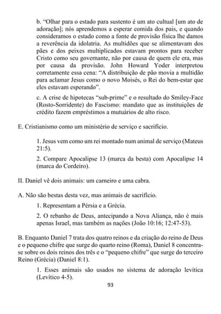 93
b. “Olhar para o estado para sustento é um ato cultual [um ato de
adoração]; nós aprendemos a esperar comida dos pais, e quando
consideramos o estado como a fonte de provisão física lhe damos
a reverência da idolatria. As multidões que se alimentavam dos
pães e dos peixes multiplicados estavam prontos para receber
Cristo como seu governante, não por causa de quem ele era, mas
por causa da provisão. John Howard Yoder interpretou
corretamente essa cena: “A distribuição de pão movia a multidão
para aclamar Jesus como o novo Moisés, o Rei do bem-estar que
eles estavam esperando”.
c. A crise de hipotecas “sub-prime” e o resultado do Smiley-Face
(Rosto-Sorridente) do Fascismo: mandato que as instituições de
crédito fazem empréstimos a mutuários de alto risco.
E. Cristianismo como um ministério de serviço e sacrifício.
1. Jesus vem como um rei montado num animal de serviço (Mateus
21:5).
2. Compare Apocalipse 13 (marca da besta) com Apocalipse 14
(marca do Cordeiro).
II. Daniel vê dois animais: um carneiro e uma cabra.
A. Não são bestas desta vez, mas animais de sacrifício.
1. Representam a Pérsia e a Grécia.
2. O rebanho de Deus, antecipando a Nova Aliança, não é mais
apenas Israel, mas também as nações (João 10:16; 12:47-53).
B. Enquanto Daniel 7 trata dos quatro reinos e da criação do reino de Deus
e o pequeno chifre que surge do quarto reino (Roma), Daniel 8 concentra-
se sobre os dois reinos dos três e o “pequeno chifre” que surge do terceiro
Reino (Grécia) (Daniel 8:1).
1. Esses animais são usados no sistema de adoração levítica
(Levítico 4-5).
 