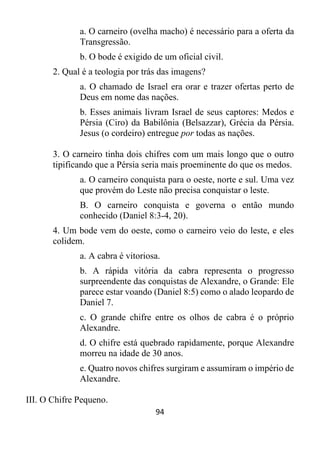 94
a. O carneiro (ovelha macho) é necessário para a oferta da
Transgressão.
b. O bode é exigido de um oficial civil.
2. Qual é a teologia por trás das imagens?
a. O chamado de Israel era orar e trazer ofertas perto de
Deus em nome das nações.
b. Esses animais livram Israel de seus captores: Medos e
Pérsia (Ciro) da Babilônia (Belsazzar), Grécia da Pérsia.
Jesus (o cordeiro) entregue por todas as nações.
3. O carneiro tinha dois chifres com um mais longo que o outro
tipificando que a Pérsia seria mais proeminente do que os medos.
a. O carneiro conquista para o oeste, norte e sul. Uma vez
que provém do Leste não precisa conquistar o leste.
B. O carneiro conquista e governa o então mundo
conhecido (Daniel 8:3-4, 20).
4. Um bode vem do oeste, como o carneiro veio do leste, e eles
colidem.
a. A cabra é vitoriosa.
b. A rápida vitória da cabra representa o progresso
surpreendente das conquistas de Alexandre, o Grande: Ele
parece estar voando (Daniel 8:5) como o alado leopardo de
Daniel 7.
c. O grande chifre entre os olhos de cabra é o próprio
Alexandre.
d. O chifre está quebrado rapidamente, porque Alexandre
morreu na idade de 30 anos.
e. Quatro novos chifres surgiram e assumiram o império de
Alexandre.
III. O Chifre Pequeno.
 