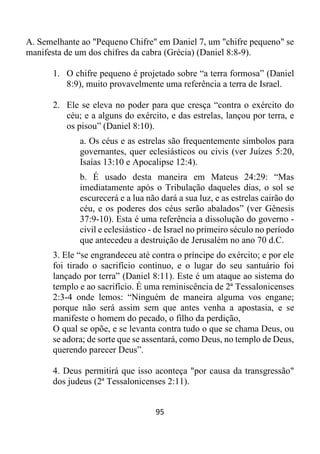 95
A. Semelhante ao "Pequeno Chifre" em Daniel 7, um "chifre pequeno" se
manifesta de um dos chifres da cabra (Grécia) (Daniel 8:8-9).
1. O chifre pequeno é projetado sobre “a terra formosa” (Daniel
8:9), muito provavelmente uma referência a terra de Israel.
2. Ele se eleva no poder para que cresça “contra o exército do
céu; e a alguns do exército, e das estrelas, lançou por terra, e
os pisou” (Daniel 8:10).
a. Os céus e as estrelas são frequentemente símbolos para
governantes, quer eclesiásticos ou civis (ver Juízes 5:20,
Isaías 13:10 e Apocalipse 12:4).
b. É usado desta maneira em Mateus 24:29: “Mas
imediatamente após o Tribulação daqueles dias, o sol se
escurecerá e a lua não dará a sua luz, e as estrelas cairão do
céu, e os poderes dos céus serão abalados” (ver Gênesis
37:9-10). Esta é uma referência a dissolução do governo -
civil e eclesiástico - de Israel no primeiro século no período
que antecedeu a destruição de Jerusalém no ano 70 d.C.
3. Ele “se engrandeceu até contra o príncipe do exército; e por ele
foi tirado o sacrifício contínuo, e o lugar do seu santuário foi
lançado por terra” (Daniel 8:11). Este é um ataque ao sistema do
templo e ao sacrifício. É uma reminiscência de 2ª Tessalonicenses
2:3-4 onde lemos: “Ninguém de maneira alguma vos engane;
porque não será assim sem que antes venha a apostasia, e se
manifeste o homem do pecado, o filho da perdição,
O qual se opõe, e se levanta contra tudo o que se chama Deus, ou
se adora; de sorte que se assentará, como Deus, no templo de Deus,
querendo parecer Deus”.
4. Deus permitirá que isso aconteça "por causa da transgressão"
dos judeus (2ª Tessalonicenses 2:11).
 