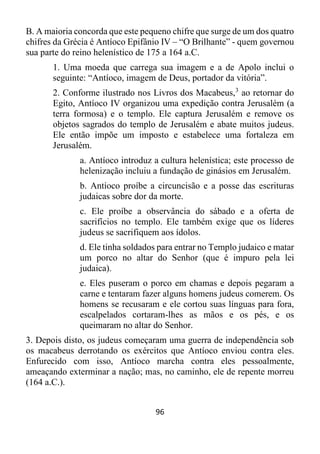 96
B. A maioria concorda que este pequeno chifre que surge de um dos quatro
chifres da Grécia é Antíoco Epifânio IV – “O Brilhante” - quem governou
sua parte do reino helenístico de 175 a 164 a.C.
1. Uma moeda que carrega sua imagem e a de Apolo inclui o
seguinte: “Antíoco, imagem de Deus, portador da vitória”.
2. Conforme ilustrado nos Livros dos Macabeus,3
ao retornar do
Egito, Antíoco IV organizou uma expedição contra Jerusalém (a
terra formosa) e o templo. Ele captura Jerusalém e remove os
objetos sagrados do templo de Jerusalém e abate muitos judeus.
Ele então impõe um imposto e estabelece uma fortaleza em
Jerusalém.
a. Antíoco introduz a cultura helenística; este processo de
helenização incluiu a fundação de ginásios em Jerusalém.
b. Antíoco proíbe a circuncisão e a posse das escrituras
judaicas sobre dor da morte.
c. Ele proíbe a observância do sábado e a oferta de
sacrifícios no templo. Ele também exige que os líderes
judeus se sacrifiquem aos ídolos.
d. Ele tinha soldados para entrar no Templo judaico e matar
um porco no altar do Senhor (que é impuro pela lei
judaica).
e. Eles puseram o porco em chamas e depois pegaram a
carne e tentaram fazer alguns homens judeus comerem. Os
homens se recusaram e ele cortou suas línguas para fora,
escalpelados cortaram-lhes as mãos e os pés, e os
queimaram no altar do Senhor.
3. Depois disto, os judeus começaram uma guerra de independência sob
os macabeus derrotando os exércitos que Antíoco enviou contra eles.
Enfurecido com isso, Antíoco marcha contra eles pessoalmente,
ameaçando exterminar a nação; mas, no caminho, ele de repente morreu
(164 a.C.).
 