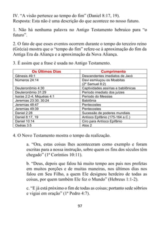 97
IV. “A visão pertence ao tempo do fim” (Daniel 8:17, 19).
Resposta: Esta não é uma descrição do que acontece no nosso futuro.
1. Não há nenhuma palavra no Antigo Testamento hebraico para “o
futuro”.
2. O fato de que esses eventos ocorrem durante o tempo do terceiro reino
(Grécia) mostra que o “tempo do fim” refere-se à aproximação do fim da
Antiga Era da Aliança e a aproximação da Nova Aliança.
3. É assim que a frase é usada no Antigo Testamento.
Os Últimos Dias Cumprimento
Gênesis 49:1 Descendentes imediatos de Jacó
Números 24:14 Davi esmiiuçou os Moabitas
(2º Samuel 8:2)
Deuteronômio 4:30 Captividades assírias e babilônicas
Deuteronômio 31:29 Período imediato dos juízes
Isaías 2:2-4; Miquéias 4:1 Período do Messias
Jeremias 23:30; 30:24 Babilônia
Jeremias 48:47 Pentecostes
Jeremias 49:39 Pentecostes
Daniel 2:28 Sucessão de poderes mundiais
Daniel 8:17, 19 Antíoco Epifânio (175-164 a.C.)
Daniel 10:14 Ciro para Antíoco Epifânio
Oséias 3:5 Atos 2
4. O Novo Testamento mostra o tempo da realização.
a. “Ora, estas coisas lhes aconteceram como exemplo e foram
escritas para a nossa instrução, sobre quem os fins dos séculos têm
chegado” (1ª Coríntios 10:11).
b. “Deus, depois que falou há muito tempo aos pais nos profetas
em muitos porções e de muitas maneiras, nos últimos dias nos
falou em Seu Filho, a quem Ele designou herdeiro de todas as
coisas, por quem também Ele fez o Mundo” (Hebreus 1:1-2).
c. “E já está próximo o fim de todas as coisas; portanto sede sóbrios
e vigiai em oração” (1ª Pedro 4:7).
 