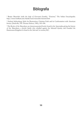 98
Bibliografia
1 Benito Mussolini (with the help of Giovanni Gentile), “Fascism,” The Italian Encyclopedia:
http://www.fordham.edu/halsall/mod/mussolini-fascism.html
2 Herbert Schlossberg, Idols for Destruction: Christian Faith and its Confrontation with American
Society (Nashville, TN: Thomas Nelson, 1983), 183–184.
3 The Books of the Maccabees are deuterocanonical books found in the Apocrypha giving the history
of the Maccabees, a Jewish family who rebelled against the Seleucid dynasty and founded the
Hasmonean Kingdom in Israel in the 2nd and 1st century B.C.
 