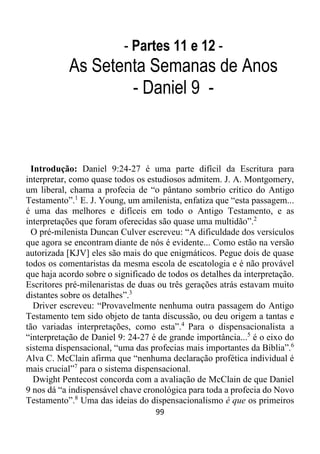 99
- Partes 11 e 12 -
As Setenta Semanas de Anos
- Daniel 9 -
Introdução: Daniel 9:24-27 é uma parte difícil da Escritura para
interpretar, como quase todos os estudiosos admitem. J. A. Montgomery,
um liberal, chama a profecia de “o pântano sombrio crítico do Antigo
Testamento”.1
E. J. Young, um amilenista, enfatiza que “esta passagem...
é uma das melhores e difíceis em todo o Antigo Testamento, e as
interpretações que foram oferecidas são quase uma multidão”.2
O pré-milenista Duncan Culver escreveu: “A dificuldade dos versículos
que agora se encontram diante de nós é evidente... Como estão na versão
autorizada [KJV] eles são mais do que enigmáticos. Pegue dois de quase
todos os comentaristas da mesma escola de escatologia e é não provável
que haja acordo sobre o significado de todos os detalhes da interpretação.
Escritores pré-milenaristas de duas ou três gerações atrás estavam muito
distantes sobre os detalhes”.3
Driver escreveu: “Provavelmente nenhuma outra passagem do Antigo
Testamento tem sido objeto de tanta discussão, ou deu origem a tantas e
tão variadas interpretações, como esta”.4
Para o dispensacionalista a
“interpretação de Daniel 9: 24-27 é de grande importância...5
é o eixo do
sistema dispensacional, “uma das profecias mais importantes da Bíblia”.6
Alva C. McClain afirma que “nenhuma declaração profética individual é
mais crucial”7
para o sistema dispensacional.
Dwight Pentecost concorda com a avaliação de McClain de que Daniel
9 nos dá “a indispensável chave cronológica para toda a profecia do Novo
Testamento”.8
Uma das ideias do dispensacionalismo é que os primeiros
 