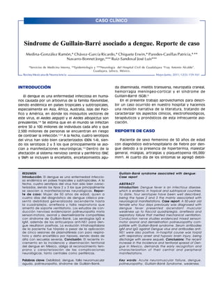 CASO CLÍNICO
Rev Mex Neuroci 2011; 12(3): 159-161                                                                                              159
Medina-González R, et al. Guillain-Barré y Dengue




    Síndrome de Guillain-Barré asociado a dengue. Reporte de caso
     Medina-González Ramón,* Chávez-García Ricardo,* Chiquete Erwin,* Paredes-Casillas Patricia,*,**
                        Navarro-Bonnet Jorge,*** Ruiz-Sandoval José Luis***

       *Servicios de Medicina Interna, **Epidemiología y ***Neurología del Hospital Civil de Guadalajara “Fray Antonio Alcalde”.
                                                      Guadajara, Jalisco, México.
   Revista Mexicana de Neurociencia                                                                Mayo-Junio, 2011; 12(3): 159-161



INTRODUCCIÓN                                                         da diseminada, mielitis transversa, neuropatía craneal,
                                                                     hemorragia meníngeo-cortical y el síndrome de
   El dengue es una enfermedad infecciosa en huma-                   Guillain-Barré (SGB).6
nos causada por un arbovirus de la familia flaviviridae,                En el presente trabajo aprovechamos para descri-
siendo endémica en países tropicales y subtropicales,                bir un caso ocurrido en nuestro hospital y hacemos
especialmente en Asia, África, Australia, Islas del Pací-            una revisión narrativa de la literatura, tratando de
fico y América, en donde los mosquitos vectores de                   caracterizar los aspectos clínicos, electrofisiológicos,
este virus, el Aedes aegypti y el Aedes albopictus son               terapéuticos y pronósticos de esta infrecuente aso-
prevalentes.1-3 Se estima que en el mundo se infectan                ciación.
entre 50 a 100 millones de individuos cada año y que
2,500 millones de personas se encuentran en riesgo                   REPORTE DE CASO
de contraer la infección.1,2,4 A la fecha, cuatro serotipos
del virus han sido bien caracterizados (DEN 1-4), sien-                 Paciente de sexo femenino de 50 años de edad
do los serotipos 2 y 3 los que principalmente se aso-                con diagnóstico extra-hospitalario de fiebre por den-
cian a manifestaciones neurológicas. 1-5 Dentro de la                gue debido a la presencia de hipertermia, malestar
afectación al sistema nervioso central y periférico (SNC             general, mialgias, artralgias y plaquetopenia (95,000/
y SNP) se incluyen la encefalitis, encefalomielitis agu-             mm3). Al cuarto día de los síntomas se agregó debili-



   RESUMEN                                                              Guillain-Barré syndrome associated with dengue:
   Introducción: El dengue es una enfermedad infeccio-                  Case report
   sa endémica en países tropicales y subtropicales. A la
   fecha, cuatro serotipos del virus han sido bien carac-               ABSTRACT
   terizados, siendo los tipos 2 y 3 los que principalmente             Introduction: Dengue fever is an infectious disease,
   se asocian a manifestaciones neurológicas. Repor-                    which is endemic in tropical and subtropical countries.
   te de caso: Mujer de 50 años de edad, quien a                        To date, four serotypes have been well described,
   cuatro días del diagnóstico de dengue clásico pre-                   being the types 2 and 3 the mainly associated with
   sentó debilidad generalizada ascendente hasta                        neurological manifestations. Case report: A 50-year old
   la cuadriplejía, arreflexia y falla respiratoria que                 female who four days previously was diagnosed with
   ameritó de soporte ventilatorio. Los estudios de con-                dengue fever presented ascendant muscular
   ducción nerviosa evidenciaron polineuropatía mixta                   weakness up to flaccid quadriplegia, arreflexia and
   sensori-motora, axonal y desmielinizante compatibles                 respiratory failure that merited mechanical ventilation.
   con síndrome de Guillain-Barré. Las serologías IgG e                 Conduction nerve studies evidenced mixed sensori-
   IgM, además de los anticuerpos anti-NS1 para den-                    motor axonal and demielination polineuropathy com-
   gue resultaron positivas. La evolución intrahospitalaria             patible with Guillain-Barré syndrome. Serum antibodies
   de la paciente fue tórpida a pesar de la aplicación                  IgM and IgG against Dengue virus and antibodies anti-
   de cinco sesiones de plasmaféresis con paro respira-                 NS1 were also positive. In-hospital course was torpid
   torio y daño encefálico por hipoxia, siendo dada de                  with respiratory arrest and hypoxic brain injury, being
   alta con secuelas severas. Conclusión: El reciente in-               discharge with severe sequels. Conclusions: The recent
   cremento en la incidencia y diseminación territorial                 increase in the incidence and territorial spread of Den-
   del dengue en México, obliga al reconocimiento tem-                  gue in Mexico, demands the early recognition and
   prano y caracterización de las complicaciones                        characterization of their central and peripheral
   neurológicas, tanto centrales como periféricas.                      manifestations.

   Palabras clave: Debilidad, dengue, falla neuromuscular               Key words: Acute neuromuscular failure, dengue,
   aguda, polineuropatía, síndrome de Guillain-Barré.                   polineuropathy, Guillain-Barré Syndrome, weakness.
 