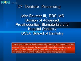 27. Denture  Processing John Beumer III,  DDS, MS Division of Advanced Prosthodontics, Biomaterials and Hospital Dentistry UCLA  School of Dentistry This program of instruction is protected by copyright ©.  No portion of this program of instruction may be reproduced, recorded or transferred by any means electronic, digital, photographic, mechanical etc., or by any information storage or retrieval system, without prior permission. 