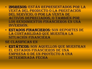 Ingresos: Están representados por la venta del producto o la prestación del servicio, o por la venta de activos depreciados, o también por los rendimientos financieros en una inversión.Estados financieros: son reportes de la contabilidad que muestra la situación financiera Se clasifican enEstáticos: son aquellos que muestran el estados financieros de una empresa o de un proyecto a una determinada fecha