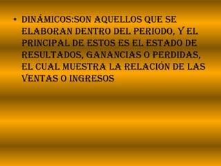 Dinámicos:son aquellos que se elaboran dentro del periodo, y el principal de estos es el estado de resultados, ganancias o perdidas, el cual muestra la relación de las ventas o ingresos
