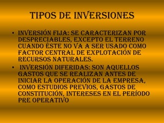 Tipos de inversiones Inversión fija: se caracterizan por despreciables, excepto el terreno cuando éste no va a ser usado como factor central de explotación de recursos naturales.  Inversión diferidas: Son aquellos gastos que se realizan antes de iniciar la operación de la empresa, como estudios previos, gastos de constitución, intereses en el período pre operativo 