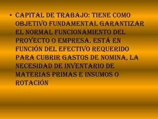 Capital de trabajo: Tiene como objetivo fundamental garantizar el normal Funcionamiento del proyecto o empresa. Está en función del efectivo requerido para cubrir gastos de nomina, la necesidad de inventario de materias primas e insumos o rotación 