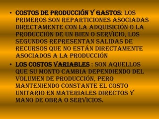 Costos de producción y gastos: Los primeros son reparticiones asociadas directamente con la adquisición o la producción de un bien o servicio, los segundos representan salidas de recursos que no están directamente asociados a la producciónLos costos variables: son aquellos que su monto cambia dependiendo del volumen de producción, pero manteniendo constante el costo unitario en materiales directos y mano de obra o servicios. 