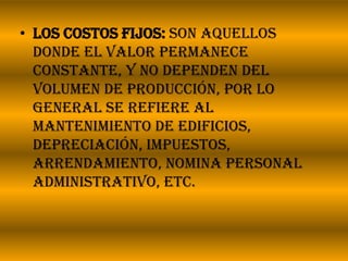 Los costos fijos: son aquellos donde el valor permanece constante, y no dependen del volumen de producción, por lo general se refiere al mantenimiento de edificios, depreciación, impuestos, arrendamiento, nomina personal administrativo, etc.