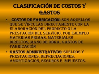 Clasificación de costos y gastos  Costos de fabricación: Son aquellos que se vinculan directamente con la elaboración del producto o la prestación del servicio, por ejemplo materias primas, materiales directos, mano de obra, gastos de fabricaciónGastos administrativos: Sueldos y prestaciones, depreciaciones, amortización, seguros e impuestos.