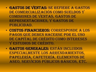 Gastos de ventas: Se refiere a gastos de comercialización como sueldos y comisiones de ventas, gastos de representaciones, y gastos de publicidad.Costos financieros: Corresponde a los pagos que deben hacerse por el uso de capital de crédito como intereses y estudios de crédito.Gastos generales: Están incluidos especialmente los arrendamientos, papelería, cafetería, elementos de aseo, servicios públicos básicos, etc.