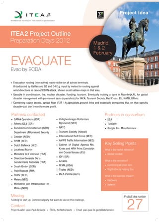 Project Idea



ITEA2 Project Outline
Preparation Days 2012                                                                 Madrid
                                                                                      1&2
                                                                                      February

EVACUATE
Evac by ECDA

   Evacuation routing (interactive) made visible on all satnav terminals.
    Broadcasted by Galileo and G3 and G4.E.g. input by meteo for routing against
    wind directions in case of CBRN-attack, shown on all satnav-maps in that area.
   Useable in combination; fire, nuclear disaster, flooding, tsunami. Eventually making a base in Noordwijk,NL for global
    disaster management with permanent seats (specialists) for IAEA, Tsunami Society, Red Cross, EU, NATO, UN etc.
   Combining space assets, optical fiber (TAT 14),specialists,ground links and especially companies that on that specific
    disaster-day, don’t want to make profit.


Partners contacted                                                                               Partners in consortium
   GAMA Operations (ISR)                         Veiligheidsregio Rotterdam                       ESA
   Athena GS3 (ISR)                               Rijnmond (NED)                                   TU Delft
   Bundesinnenministerium (GER)                  NATO                                             Google Inc. Mountainview
    Department of Homeland Security               Tsunami Society (Hawaii)
   Geodan (NED)                                  International Red Cross (NED)
   RIVM (NED)                                    ANWB Traffic Information (NED)
   Dutch Defence (NED)                           Cabinet of Digital Agenda Ms.                 Key Selling Points
   Lockheed Martin                                Kroes and HRH Prins Constatijn                What is the market relevance?
                                                   van Oranje Nassau (EU)
   Ministere de l`interieur (FRA)                                                                  Global mindset.
                                                  IDF (ISR)
   Direction Generale De la
                                                   Arcadis                                       What is the innovation?
    Gendarmerie Nationale (FRA)                

                                                   FEMA (USA)                                       Combining all given tech.
   Cesah GmbH (GER)                           

                                                   Thales (NED)                                     Big Brother is Helping You
   Pole Risques (FRA)                         


    SSBV (NED)                                    IAEA Vienna (AUT)
                                                                                                What is the business impact?
   Meteo (NED)                                                                                     Hardware
   Ministerie van Infrastuctuur en                                                                 Network
    Milieu (NED)


Missing                                                                                                                Project idea number



                                                                                                                         27
Funding for start-up. Commercial party that wants to take on this challenge..

Contact
Project Leader: Jean-Paul de Garde   •   ECDA, the Netherlands    •   Email: jean-paul.de.garde@dehamer.nl
 