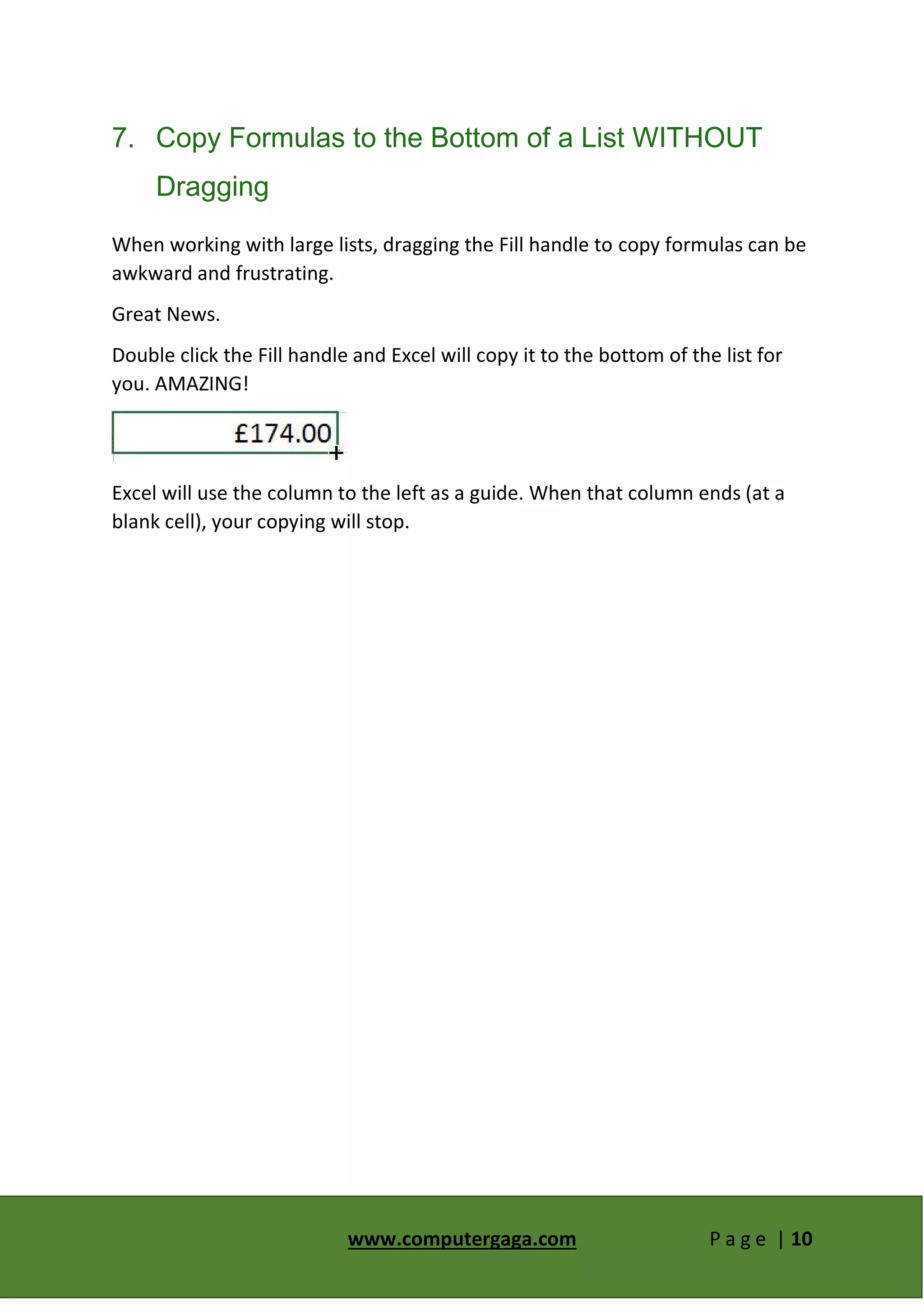 www.computergaga.com P a g e | 10
7. Copy Formulas to the Bottom of a List WITHOUT
Dragging
When working with large lists, dragging the Fill handle to copy formulas can be
awkward and frustrating.
Great News.
Double click the Fill handle and Excel will copy it to the bottom of the list for
you. AMAZING!
Excel will use the column to the left as a guide. When that column ends (at a
blank cell), your copying will stop.
 