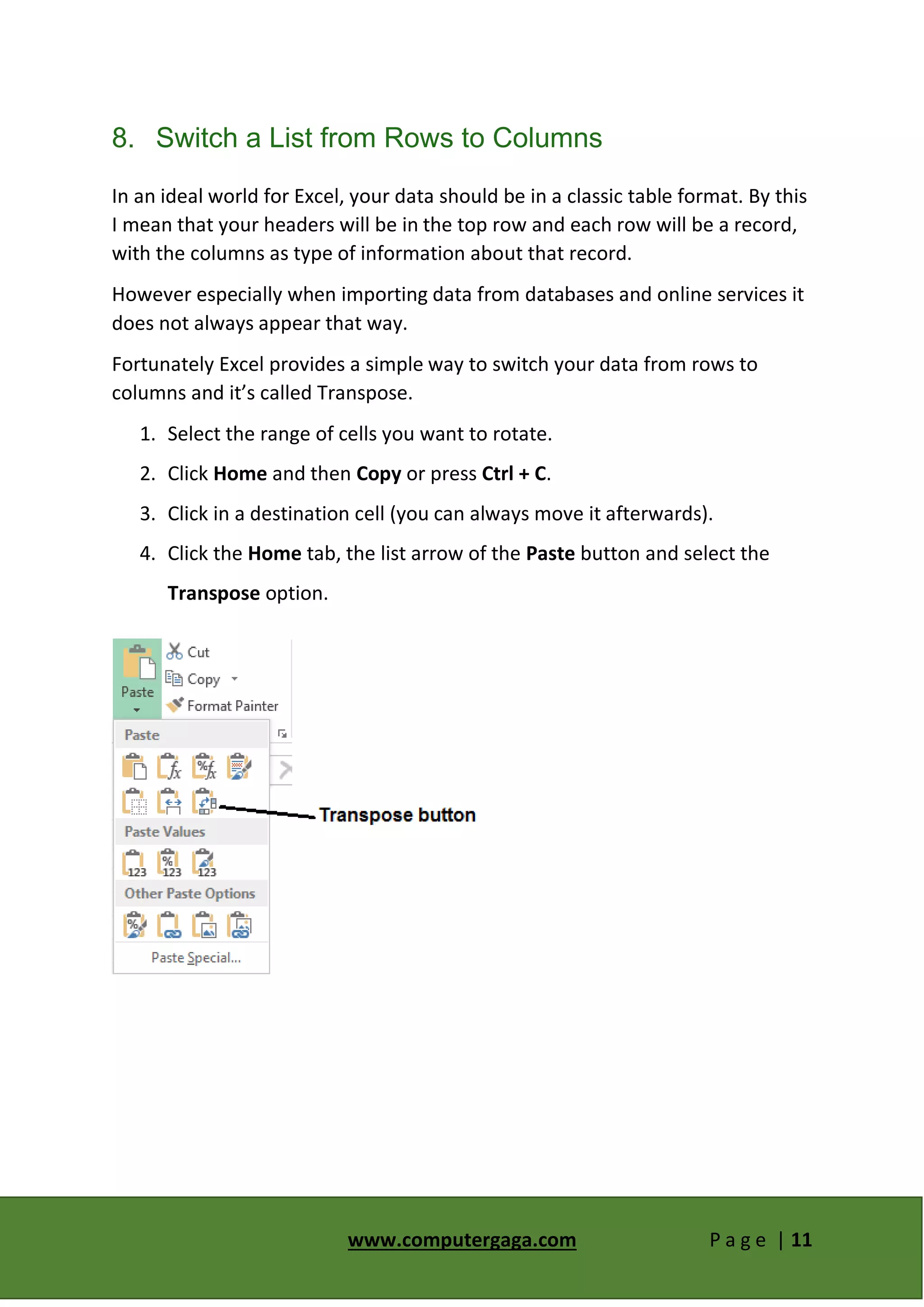 www.computergaga.com P a g e | 11
8. Switch a List from Rows to Columns
In an ideal world for Excel, your data should be in a classic table format. By this
I mean that your headers will be in the top row and each row will be a record,
with the columns as type of information about that record.
However especially when importing data from databases and online services it
does not always appear that way.
Fortunately Excel provides a simple way to switch your data from rows to
columns and it’s called Transpose.
1. Select the range of cells you want to rotate.
2. Click Home and then Copy or press Ctrl + C.
3. Click in a destination cell (you can always move it afterwards).
4. Click the Home tab, the list arrow of the Paste button and select the
Transpose option.
 