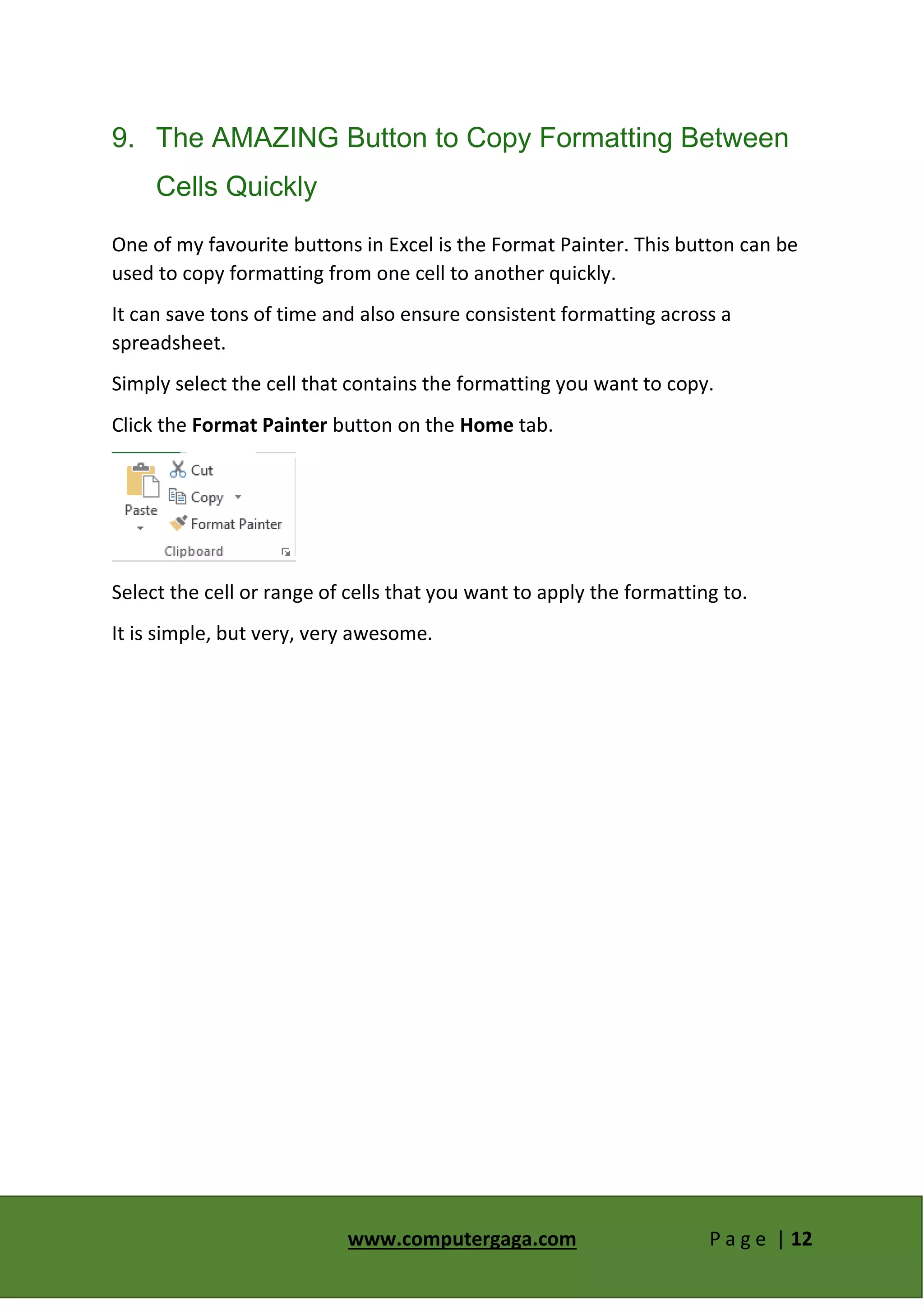 www.computergaga.com P a g e | 12
9. The AMAZING Button to Copy Formatting Between
Cells Quickly
One of my favourite buttons in Excel is the Format Painter. This button can be
used to copy formatting from one cell to another quickly.
It can save tons of time and also ensure consistent formatting across a
spreadsheet.
Simply select the cell that contains the formatting you want to copy.
Click the Format Painter button on the Home tab.
Select the cell or range of cells that you want to apply the formatting to.
It is simple, but very, very awesome.
 