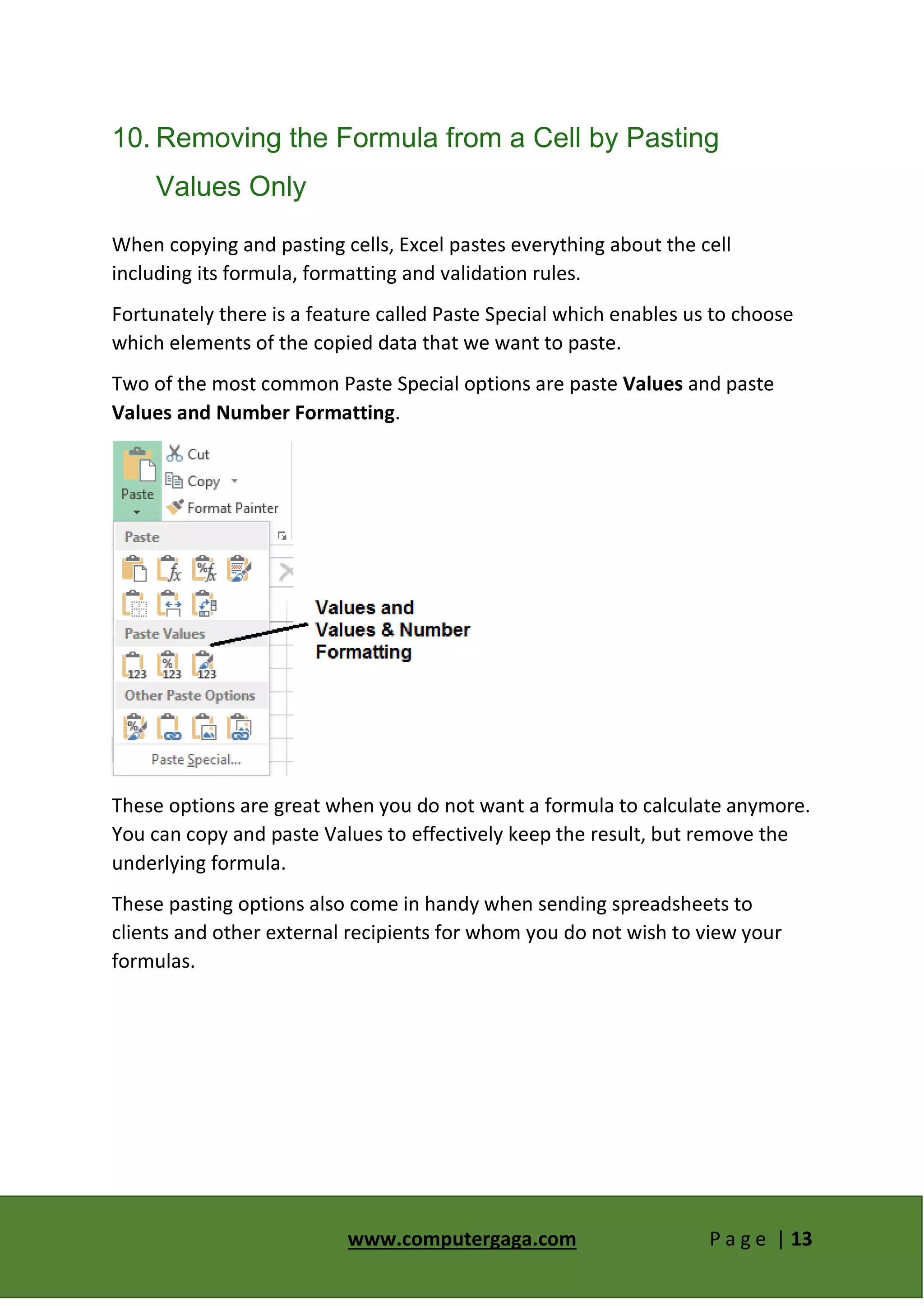 www.computergaga.com P a g e | 13
10. Removing the Formula from a Cell by Pasting
Values Only
When copying and pasting cells, Excel pastes everything about the cell
including its formula, formatting and validation rules.
Fortunately there is a feature called Paste Special which enables us to choose
which elements of the copied data that we want to paste.
Two of the most common Paste Special options are paste Values and paste
Values and Number Formatting.
These options are great when you do not want a formula to calculate anymore.
You can copy and paste Values to effectively keep the result, but remove the
underlying formula.
These pasting options also come in handy when sending spreadsheets to
clients and other external recipients for whom you do not wish to view your
formulas.
 