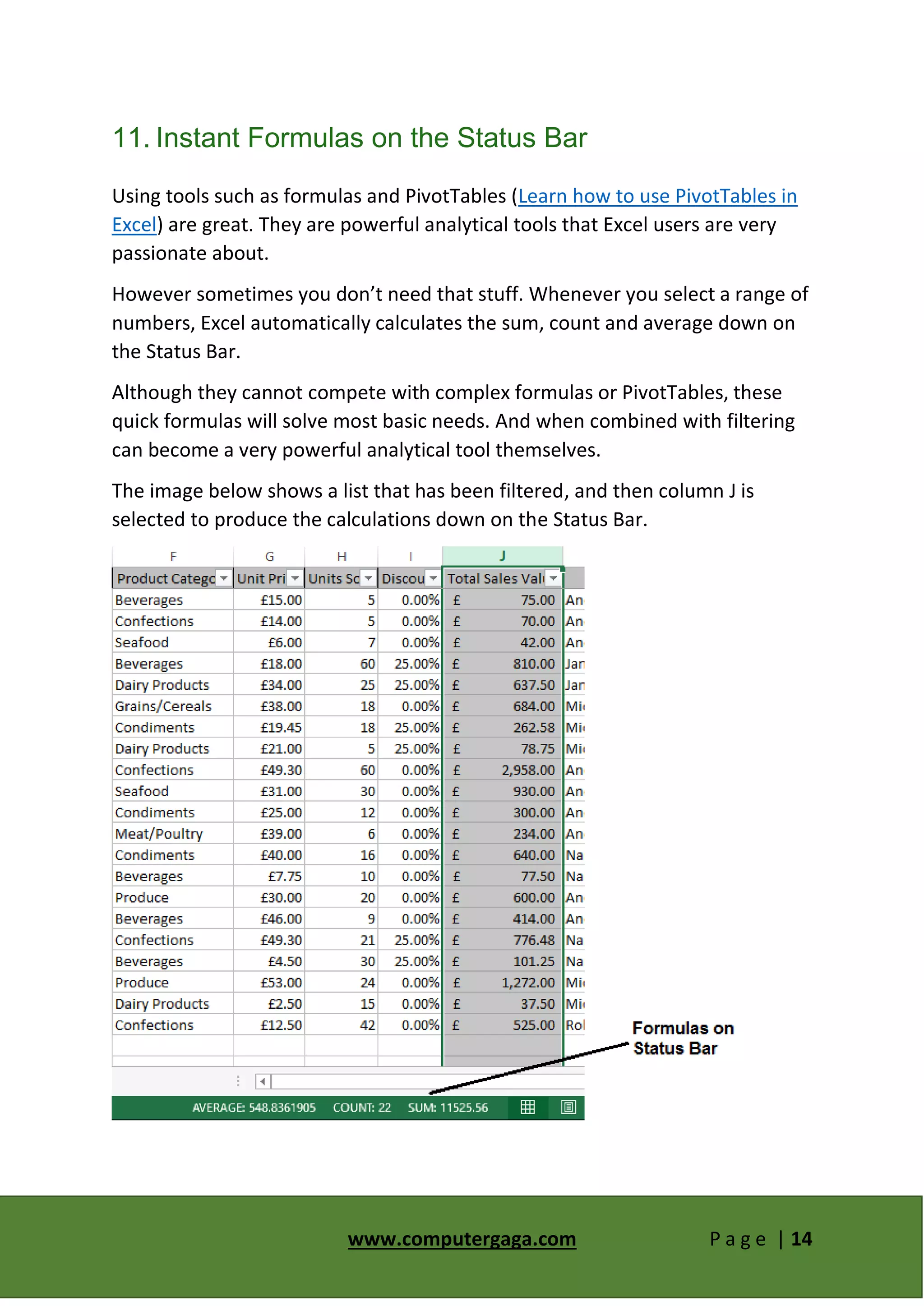 www.computergaga.com P a g e | 14
11. Instant Formulas on the Status Bar
Using tools such as formulas and PivotTables (Learn how to use PivotTables in
Excel) are great. They are powerful analytical tools that Excel users are very
passionate about.
However sometimes you don’t need that stuff. Whenever you select a range of
numbers, Excel automatically calculates the sum, count and average down on
the Status Bar.
Although they cannot compete with complex formulas or PivotTables, these
quick formulas will solve most basic needs. And when combined with filtering
can become a very powerful analytical tool themselves.
The image below shows a list that has been filtered, and then column J is
selected to produce the calculations down on the Status Bar.
 