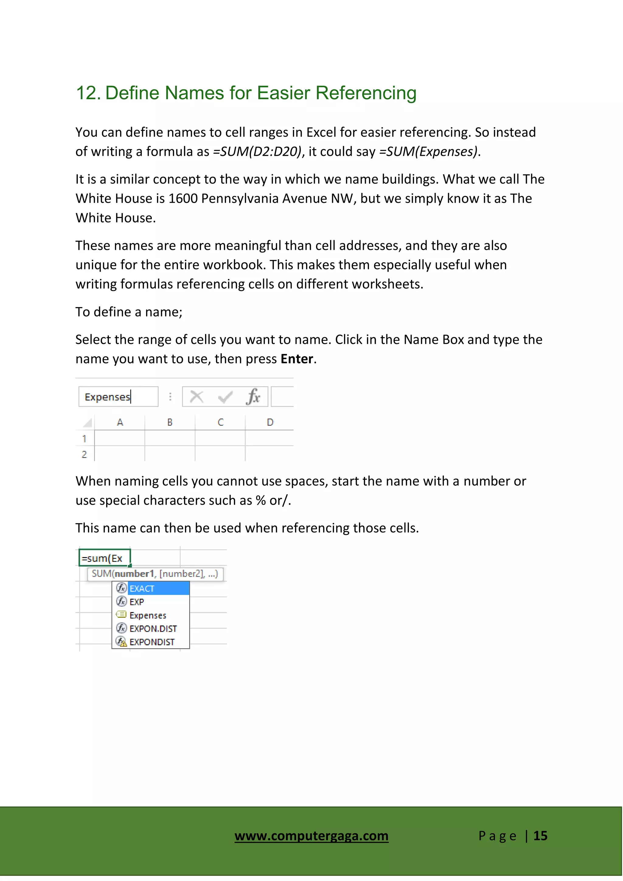 www.computergaga.com P a g e | 15
12. Define Names for Easier Referencing
You can define names to cell ranges in Excel for easier referencing. So instead
of writing a formula as =SUM(D2:D20), it could say =SUM(Expenses).
It is a similar concept to the way in which we name buildings. What we call The
White House is 1600 Pennsylvania Avenue NW, but we simply know it as The
White House.
These names are more meaningful than cell addresses, and they are also
unique for the entire workbook. This makes them especially useful when
writing formulas referencing cells on different worksheets.
To define a name;
Select the range of cells you want to name. Click in the Name Box and type the
name you want to use, then press Enter.
When naming cells you cannot use spaces, start the name with a number or
use special characters such as % or/.
This name can then be used when referencing those cells.
 