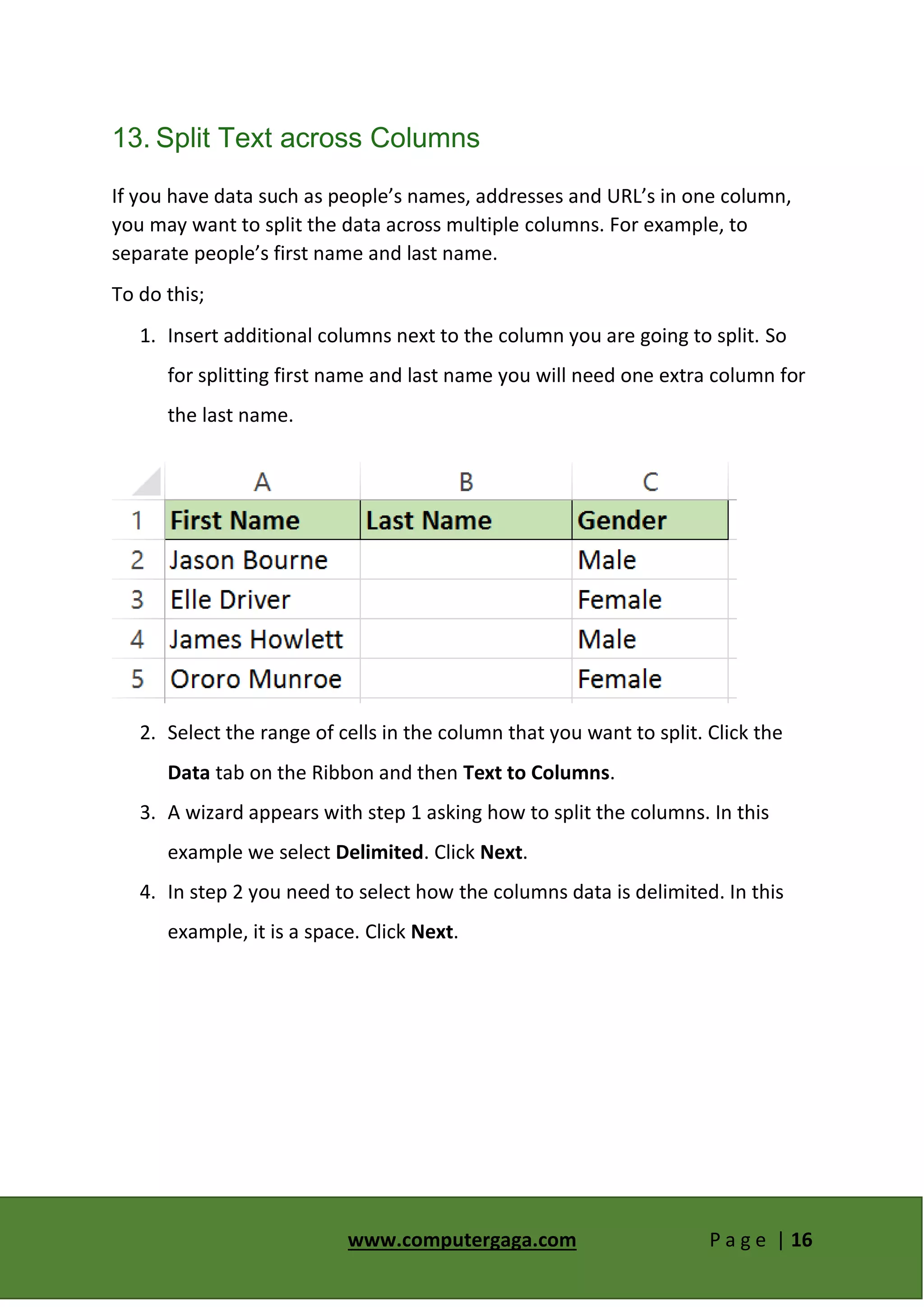 www.computergaga.com P a g e | 16
13. Split Text across Columns
If you have data such as people’s names, addresses and URL’s in one column,
you may want to split the data across multiple columns. For example, to
separate people’s first name and last name.
To do this;
1. Insert additional columns next to the column you are going to split. So
for splitting first name and last name you will need one extra column for
the last name.
2. Select the range of cells in the column that you want to split. Click the
Data tab on the Ribbon and then Text to Columns.
3. A wizard appears with step 1 asking how to split the columns. In this
example we select Delimited. Click Next.
4. In step 2 you need to select how the columns data is delimited. In this
example, it is a space. Click Next.
 