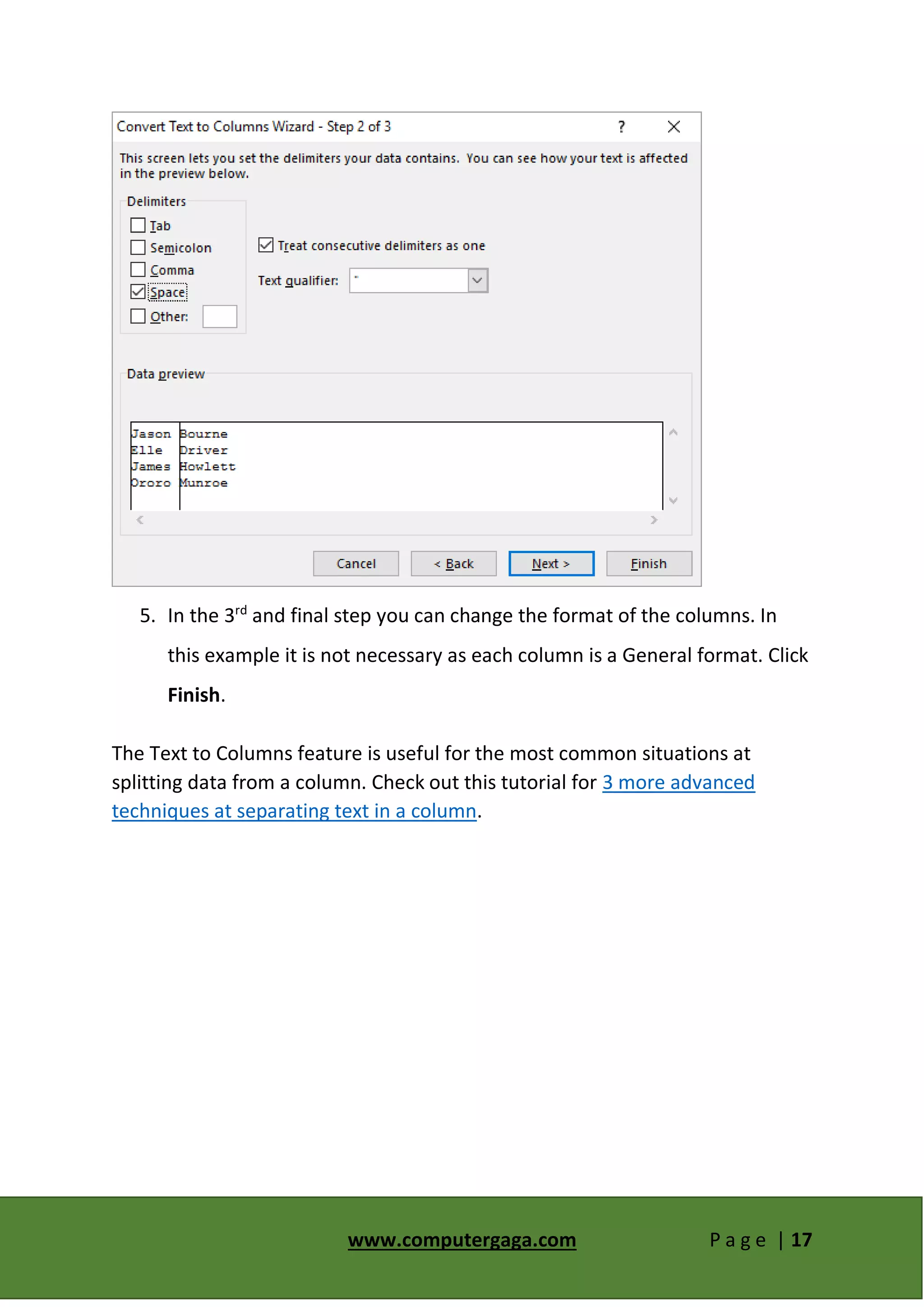 www.computergaga.com P a g e | 17
5. In the 3rd
and final step you can change the format of the columns. In
this example it is not necessary as each column is a General format. Click
Finish.
The Text to Columns feature is useful for the most common situations at
splitting data from a column. Check out this tutorial for 3 more advanced
techniques at separating text in a column.
 