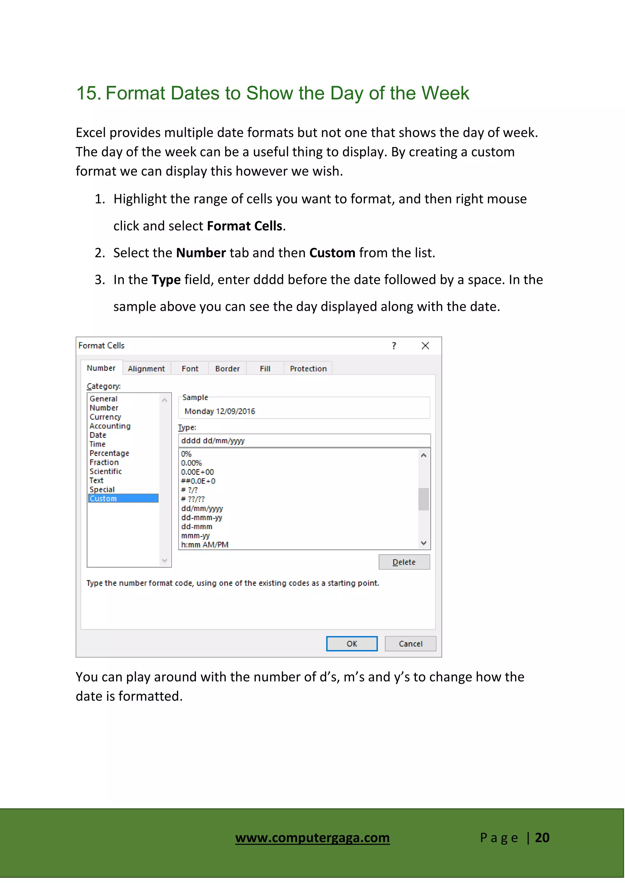www.computergaga.com P a g e | 20
15. Format Dates to Show the Day of the Week
Excel provides multiple date formats but not one that shows the day of week.
The day of the week can be a useful thing to display. By creating a custom
format we can display this however we wish.
1. Highlight the range of cells you want to format, and then right mouse
click and select Format Cells.
2. Select the Number tab and then Custom from the list.
3. In the Type field, enter dddd before the date followed by a space. In the
sample above you can see the day displayed along with the date.
You can play around with the number of d’s, m’s and y’s to change how the
date is formatted.
 