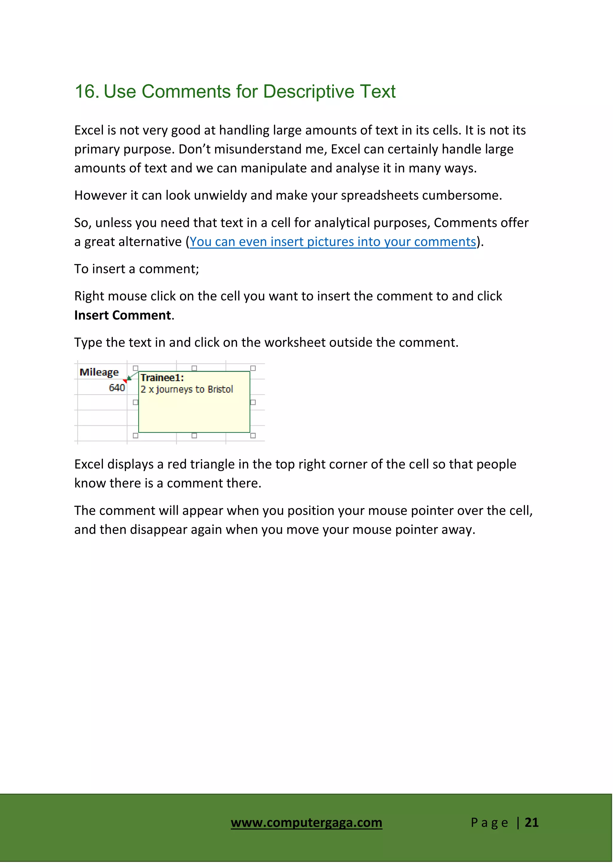 www.computergaga.com P a g e | 21
16. Use Comments for Descriptive Text
Excel is not very good at handling large amounts of text in its cells. It is not its
primary purpose. Don’t misunderstand me, Excel can certainly handle large
amounts of text and we can manipulate and analyse it in many ways.
However it can look unwieldy and make your spreadsheets cumbersome.
So, unless you need that text in a cell for analytical purposes, Comments offer
a great alternative (You can even insert pictures into your comments).
To insert a comment;
Right mouse click on the cell you want to insert the comment to and click
Insert Comment.
Type the text in and click on the worksheet outside the comment.
Excel displays a red triangle in the top right corner of the cell so that people
know there is a comment there.
The comment will appear when you position your mouse pointer over the cell,
and then disappear again when you move your mouse pointer away.
 