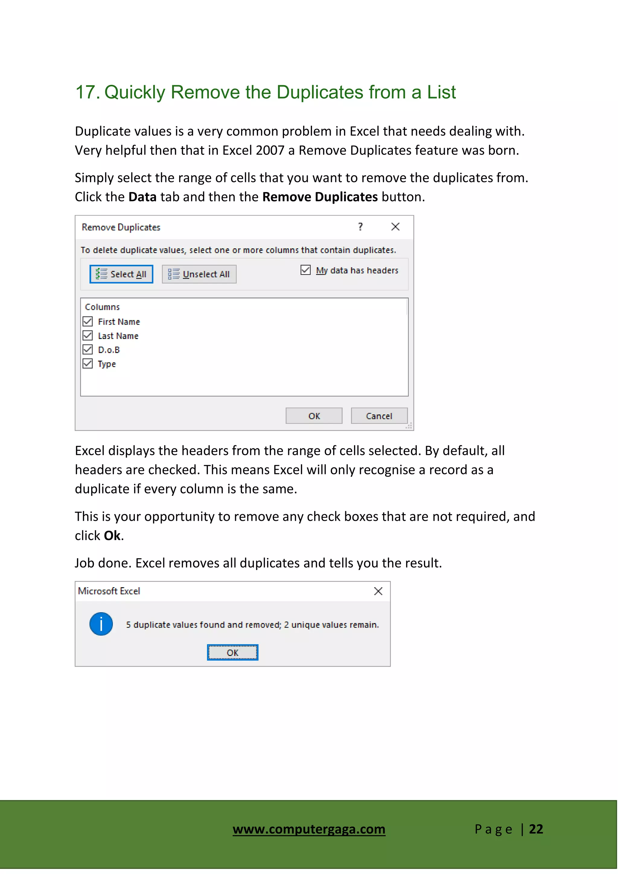 www.computergaga.com P a g e | 22
17. Quickly Remove the Duplicates from a List
Duplicate values is a very common problem in Excel that needs dealing with.
Very helpful then that in Excel 2007 a Remove Duplicates feature was born.
Simply select the range of cells that you want to remove the duplicates from.
Click the Data tab and then the Remove Duplicates button.
Excel displays the headers from the range of cells selected. By default, all
headers are checked. This means Excel will only recognise a record as a
duplicate if every column is the same.
This is your opportunity to remove any check boxes that are not required, and
click Ok.
Job done. Excel removes all duplicates and tells you the result.
 