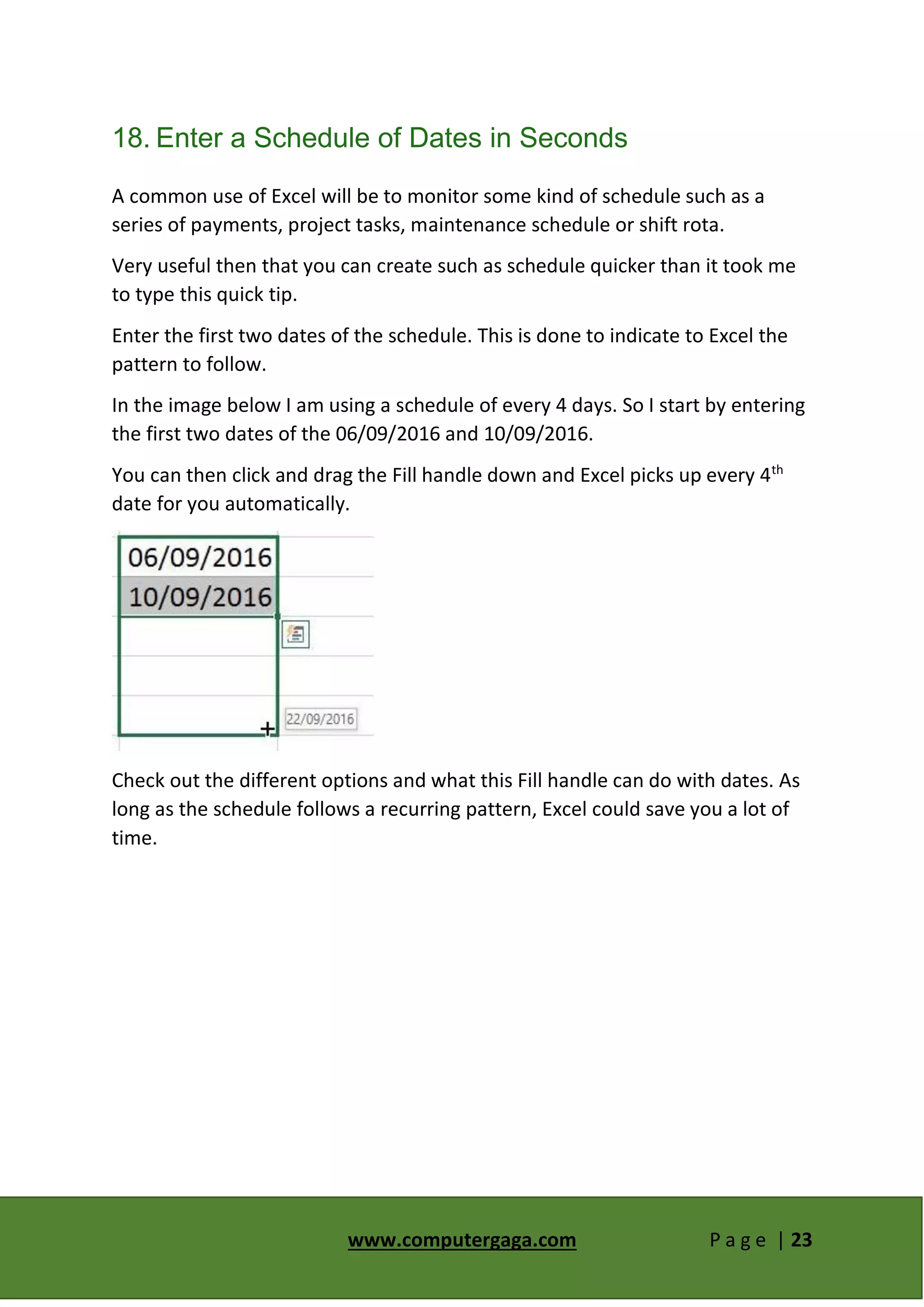 www.computergaga.com P a g e | 23
18. Enter a Schedule of Dates in Seconds
A common use of Excel will be to monitor some kind of schedule such as a
series of payments, project tasks, maintenance schedule or shift rota.
Very useful then that you can create such as schedule quicker than it took me
to type this quick tip.
Enter the first two dates of the schedule. This is done to indicate to Excel the
pattern to follow.
In the image below I am using a schedule of every 4 days. So I start by entering
the first two dates of the 06/09/2016 and 10/09/2016.
You can then click and drag the Fill handle down and Excel picks up every 4th
date for you automatically.
Check out the different options and what this Fill handle can do with dates. As
long as the schedule follows a recurring pattern, Excel could save you a lot of
time.
 