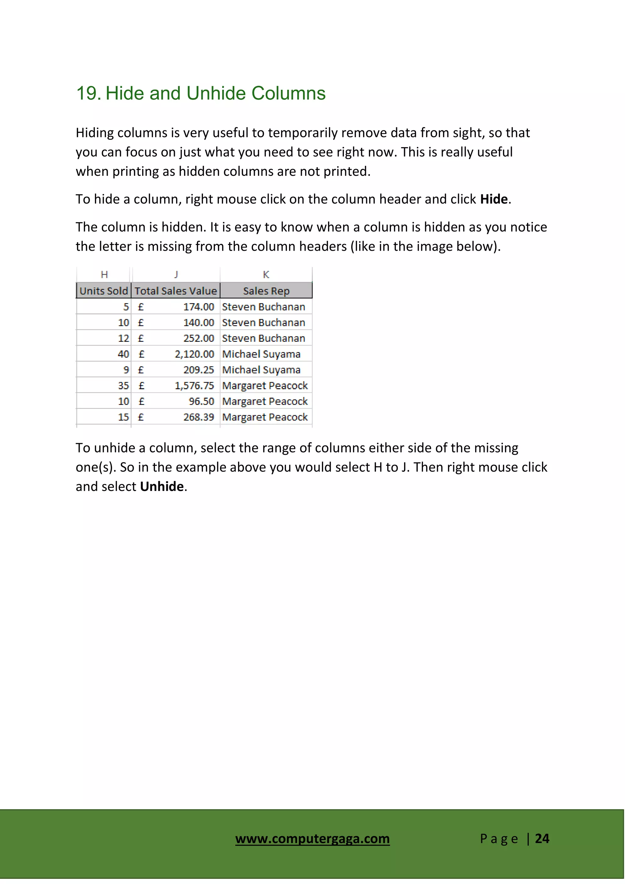 www.computergaga.com P a g e | 24
19. Hide and Unhide Columns
Hiding columns is very useful to temporarily remove data from sight, so that
you can focus on just what you need to see right now. This is really useful
when printing as hidden columns are not printed.
To hide a column, right mouse click on the column header and click Hide.
The column is hidden. It is easy to know when a column is hidden as you notice
the letter is missing from the column headers (like in the image below).
To unhide a column, select the range of columns either side of the missing
one(s). So in the example above you would select H to J. Then right mouse click
and select Unhide.
 