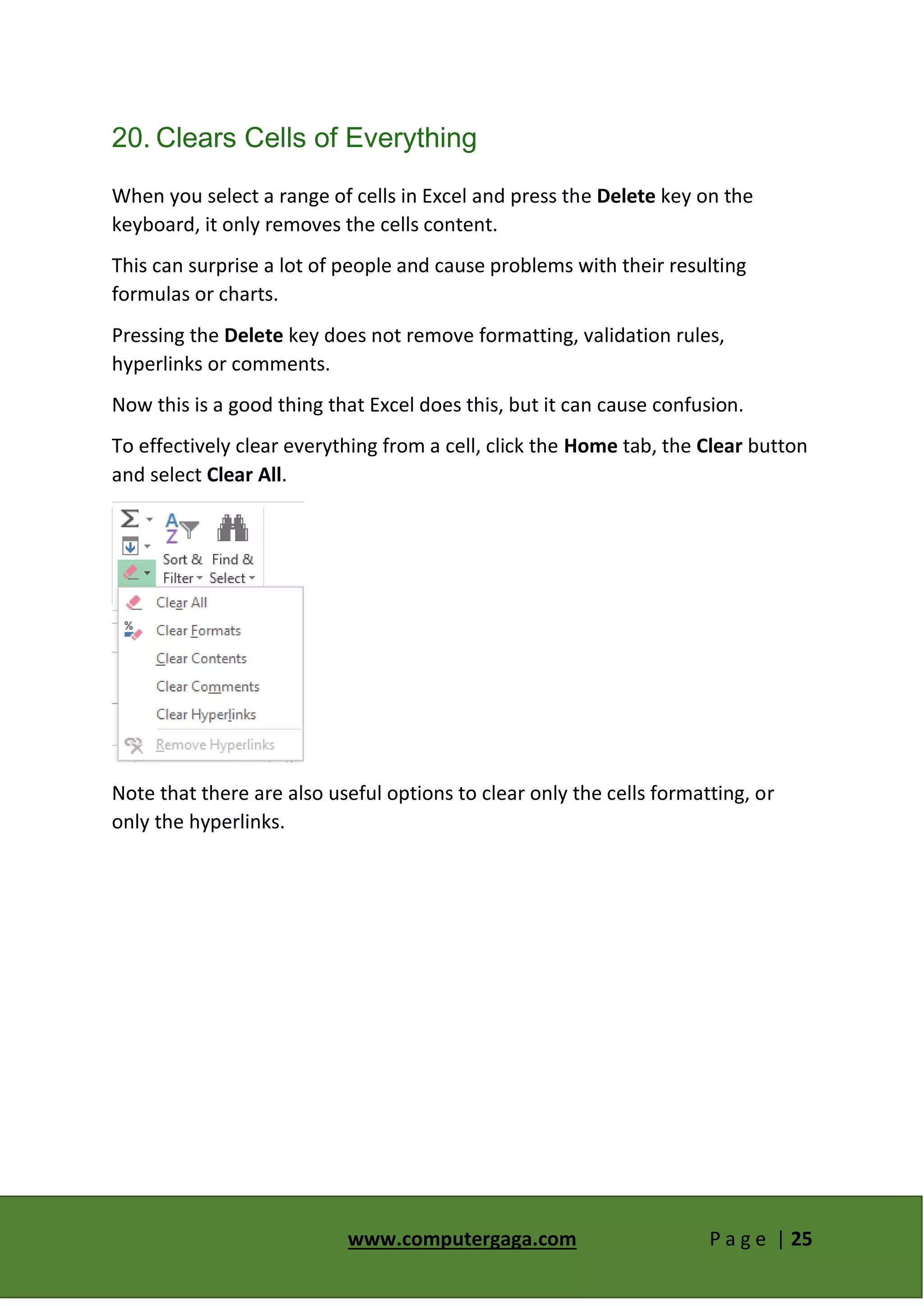 www.computergaga.com P a g e | 25
20. Clears Cells of Everything
When you select a range of cells in Excel and press the Delete key on the
keyboard, it only removes the cells content.
This can surprise a lot of people and cause problems with their resulting
formulas or charts.
Pressing the Delete key does not remove formatting, validation rules,
hyperlinks or comments.
Now this is a good thing that Excel does this, but it can cause confusion.
To effectively clear everything from a cell, click the Home tab, the Clear button
and select Clear All.
Note that there are also useful options to clear only the cells formatting, or
only the hyperlinks.
 