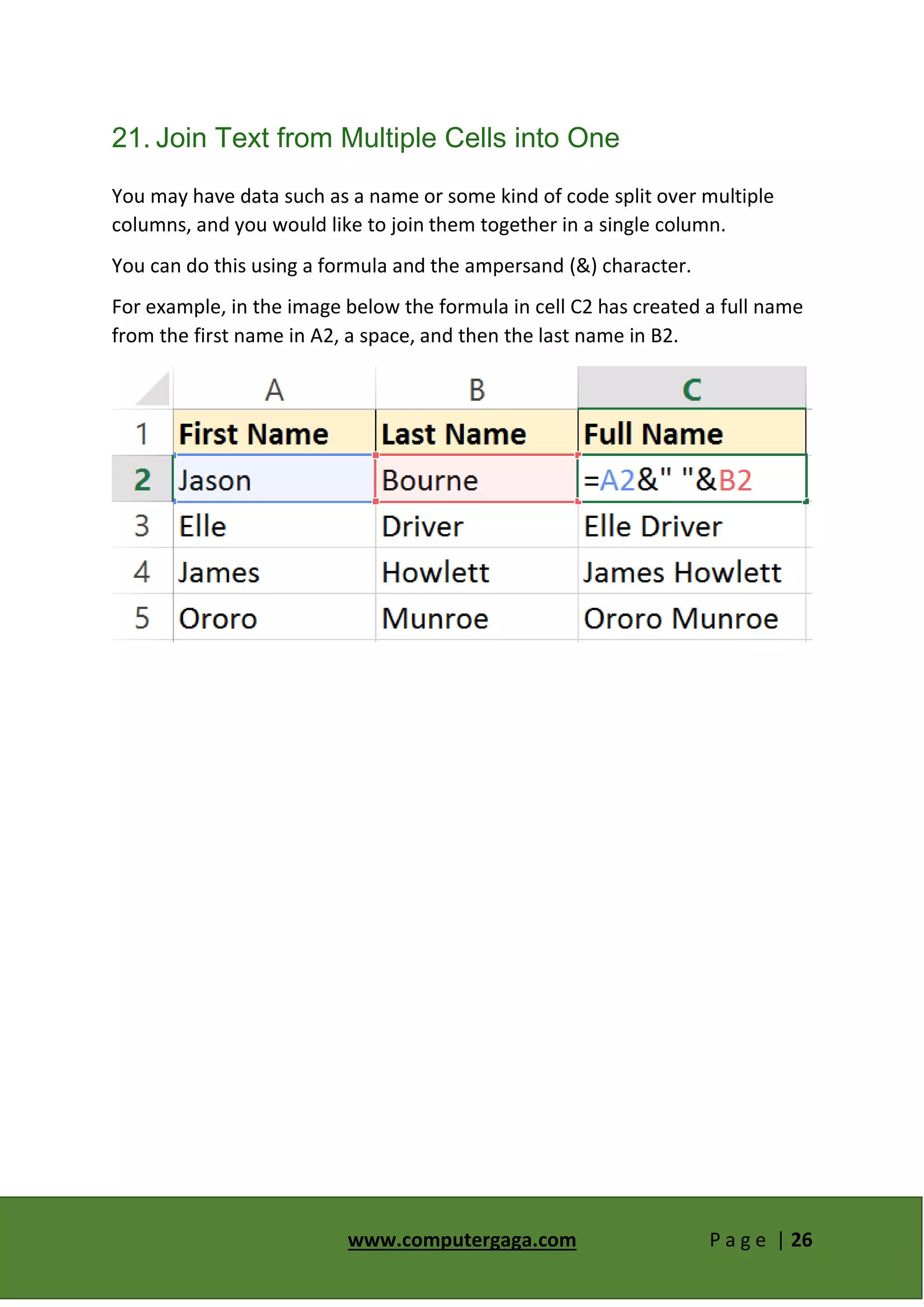 www.computergaga.com P a g e | 26
21. Join Text from Multiple Cells into One
You may have data such as a name or some kind of code split over multiple
columns, and you would like to join them together in a single column.
You can do this using a formula and the ampersand (&) character.
For example, in the image below the formula in cell C2 has created a full name
from the first name in A2, a space, and then the last name in B2.
 