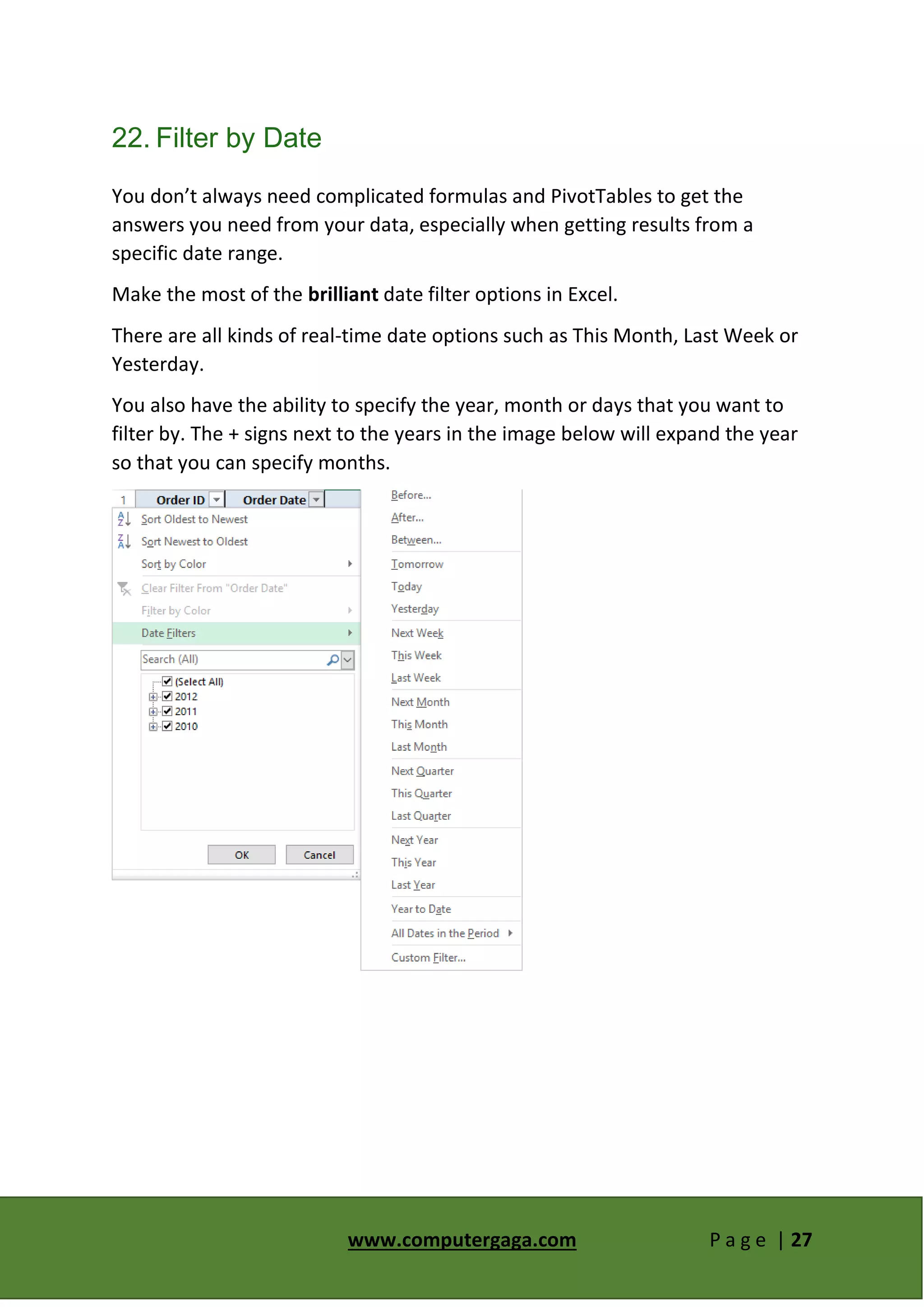 www.computergaga.com P a g e | 27
22. Filter by Date
You don’t always need complicated formulas and PivotTables to get the
answers you need from your data, especially when getting results from a
specific date range.
Make the most of the brilliant date filter options in Excel.
There are all kinds of real-time date options such as This Month, Last Week or
Yesterday.
You also have the ability to specify the year, month or days that you want to
filter by. The + signs next to the years in the image below will expand the year
so that you can specify months.
 