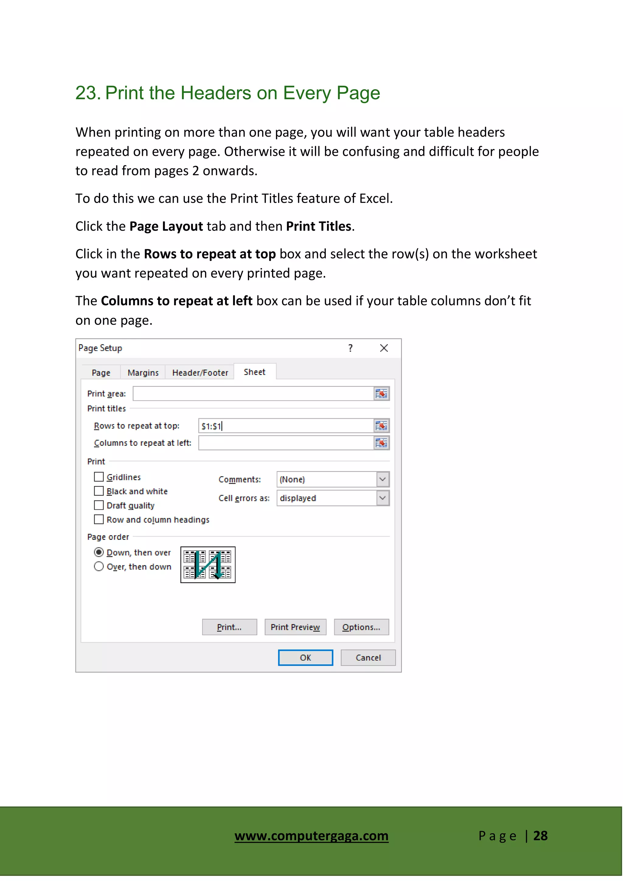 www.computergaga.com P a g e | 28
23. Print the Headers on Every Page
When printing on more than one page, you will want your table headers
repeated on every page. Otherwise it will be confusing and difficult for people
to read from pages 2 onwards.
To do this we can use the Print Titles feature of Excel.
Click the Page Layout tab and then Print Titles.
Click in the Rows to repeat at top box and select the row(s) on the worksheet
you want repeated on every printed page.
The Columns to repeat at left box can be used if your table columns don’t fit
on one page.
 