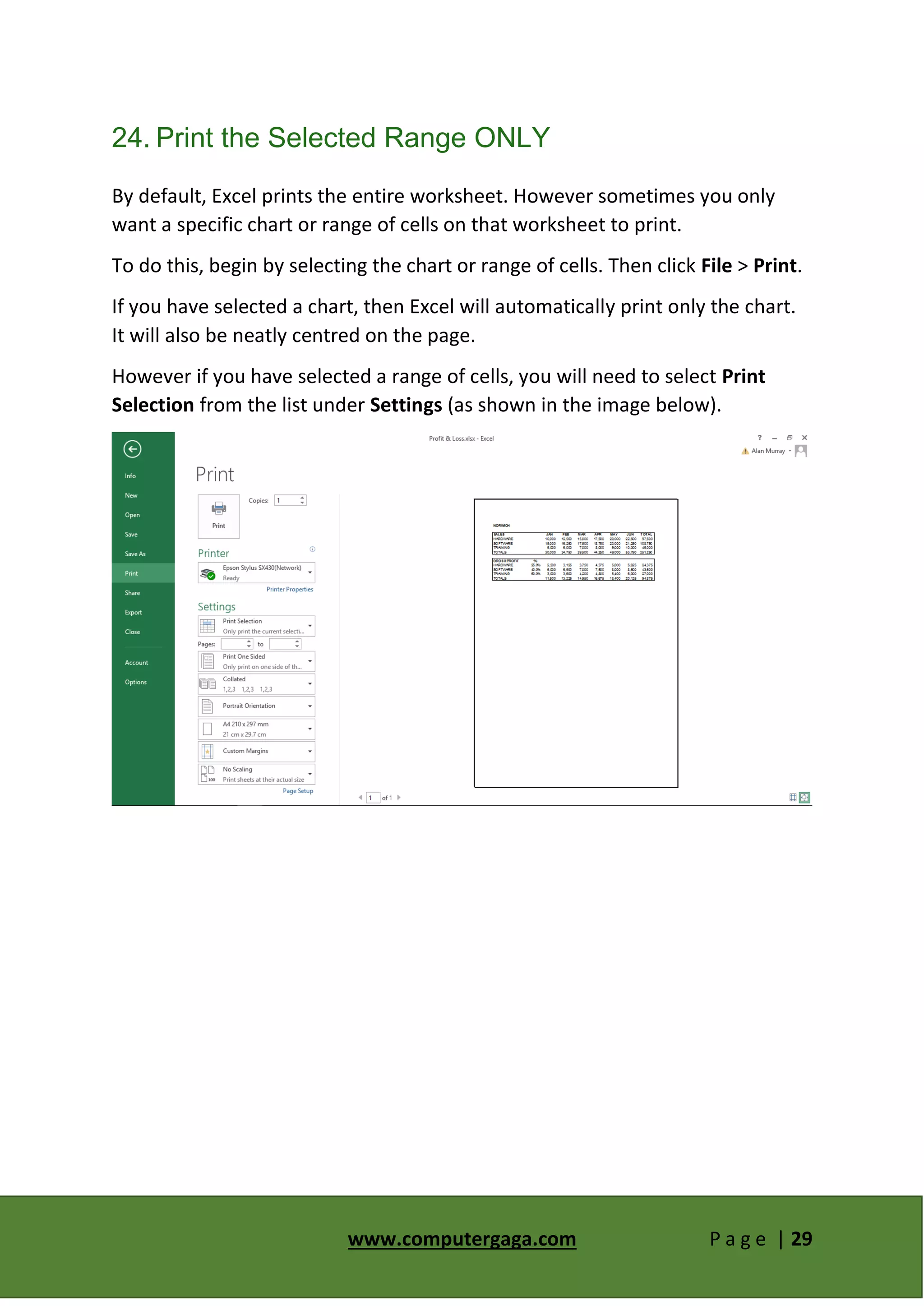 www.computergaga.com P a g e | 29
24. Print the Selected Range ONLY
By default, Excel prints the entire worksheet. However sometimes you only
want a specific chart or range of cells on that worksheet to print.
To do this, begin by selecting the chart or range of cells. Then click File > Print.
If you have selected a chart, then Excel will automatically print only the chart.
It will also be neatly centred on the page.
However if you have selected a range of cells, you will need to select Print
Selection from the list under Settings (as shown in the image below).
 