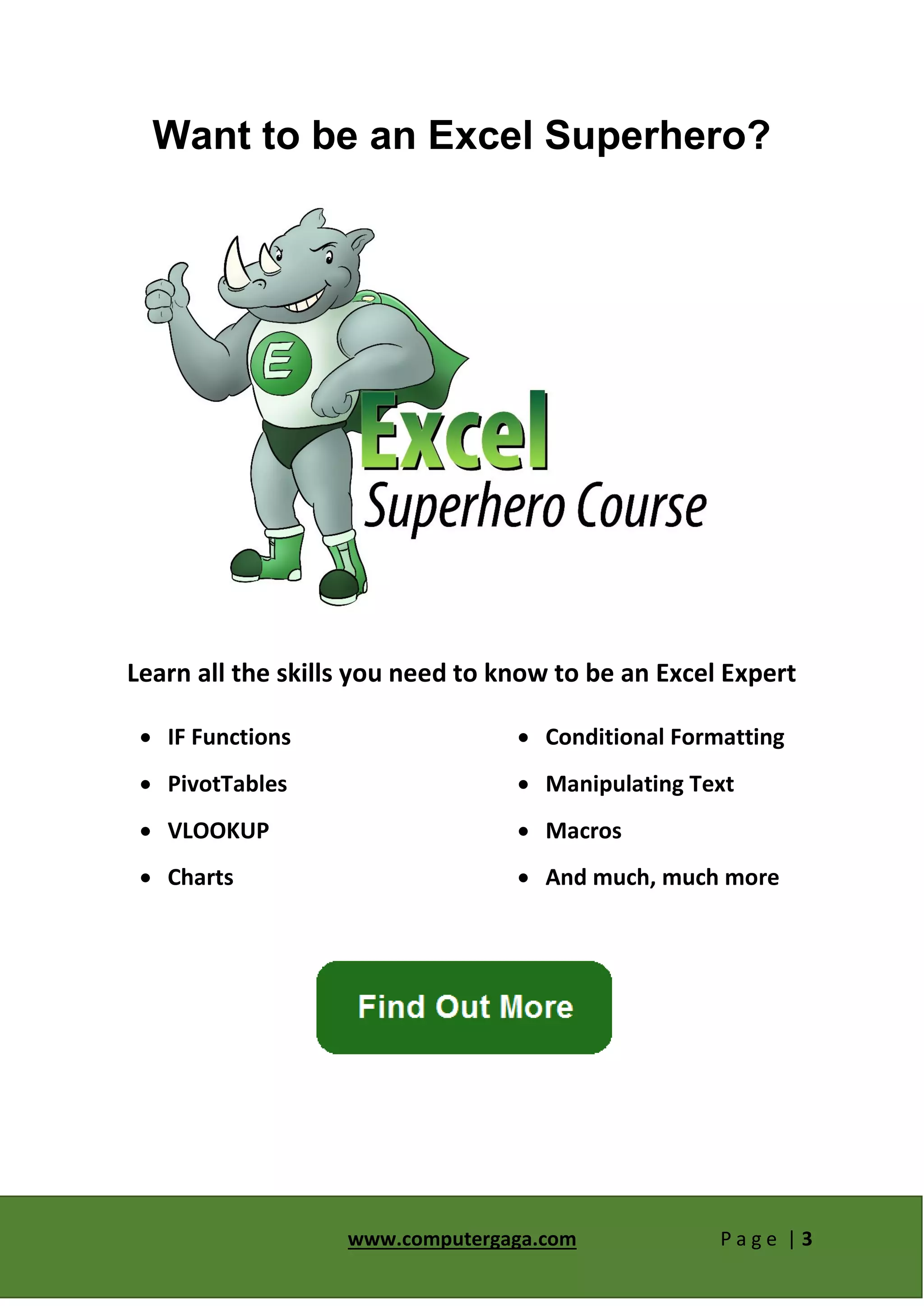 www.computergaga.com P a g e | 3
Want to be an Excel Superhero?
Learn all the skills you need to know to be an Excel Expert
 IF Functions
 PivotTables
 VLOOKUP
 Charts
 Conditional Formatting
 Manipulating Text
 Macros
 And much, much more
 
