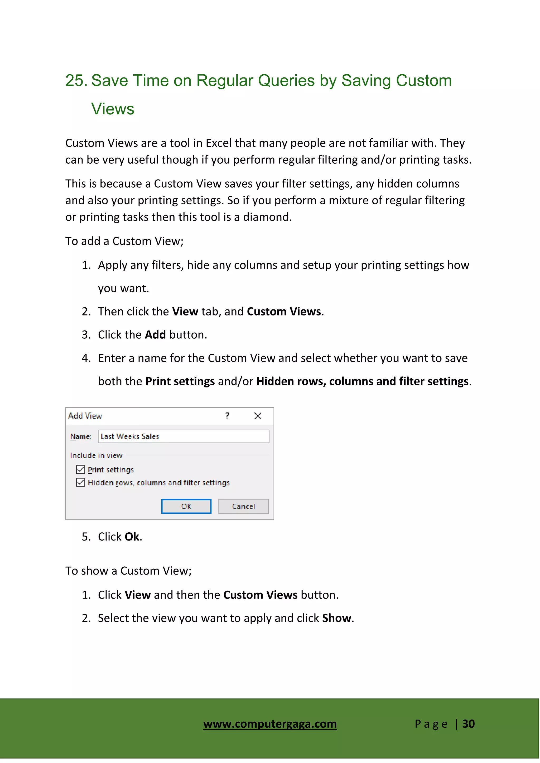 www.computergaga.com P a g e | 30
25. Save Time on Regular Queries by Saving Custom
Views
Custom Views are a tool in Excel that many people are not familiar with. They
can be very useful though if you perform regular filtering and/or printing tasks.
This is because a Custom View saves your filter settings, any hidden columns
and also your printing settings. So if you perform a mixture of regular filtering
or printing tasks then this tool is a diamond.
To add a Custom View;
1. Apply any filters, hide any columns and setup your printing settings how
you want.
2. Then click the View tab, and Custom Views.
3. Click the Add button.
4. Enter a name for the Custom View and select whether you want to save
both the Print settings and/or Hidden rows, columns and filter settings.
5. Click Ok.
To show a Custom View;
1. Click View and then the Custom Views button.
2. Select the view you want to apply and click Show.
 