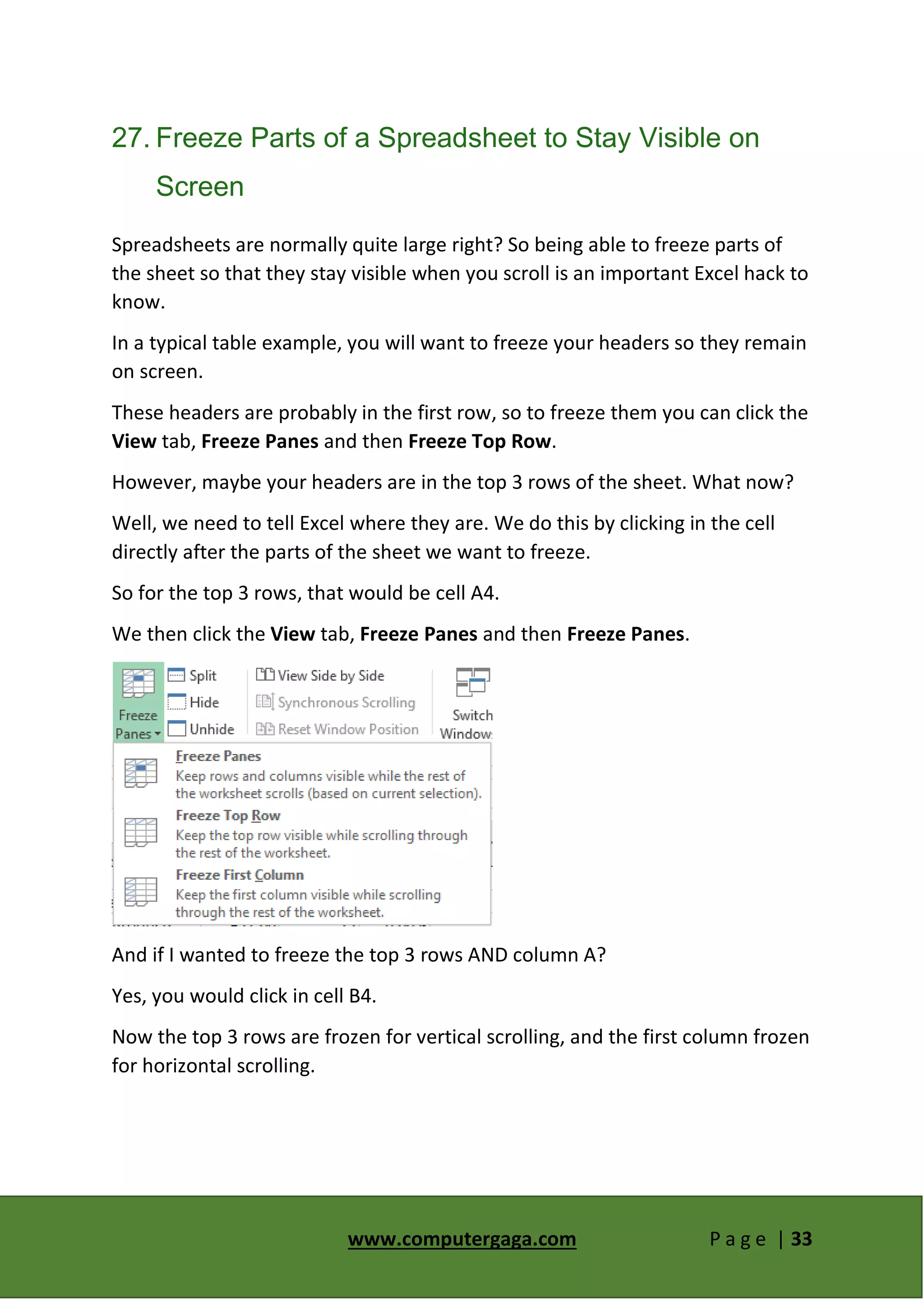 www.computergaga.com P a g e | 33
27. Freeze Parts of a Spreadsheet to Stay Visible on
Screen
Spreadsheets are normally quite large right? So being able to freeze parts of
the sheet so that they stay visible when you scroll is an important Excel hack to
know.
In a typical table example, you will want to freeze your headers so they remain
on screen.
These headers are probably in the first row, so to freeze them you can click the
View tab, Freeze Panes and then Freeze Top Row.
However, maybe your headers are in the top 3 rows of the sheet. What now?
Well, we need to tell Excel where they are. We do this by clicking in the cell
directly after the parts of the sheet we want to freeze.
So for the top 3 rows, that would be cell A4.
We then click the View tab, Freeze Panes and then Freeze Panes.
And if I wanted to freeze the top 3 rows AND column A?
Yes, you would click in cell B4.
Now the top 3 rows are frozen for vertical scrolling, and the first column frozen
for horizontal scrolling.
 