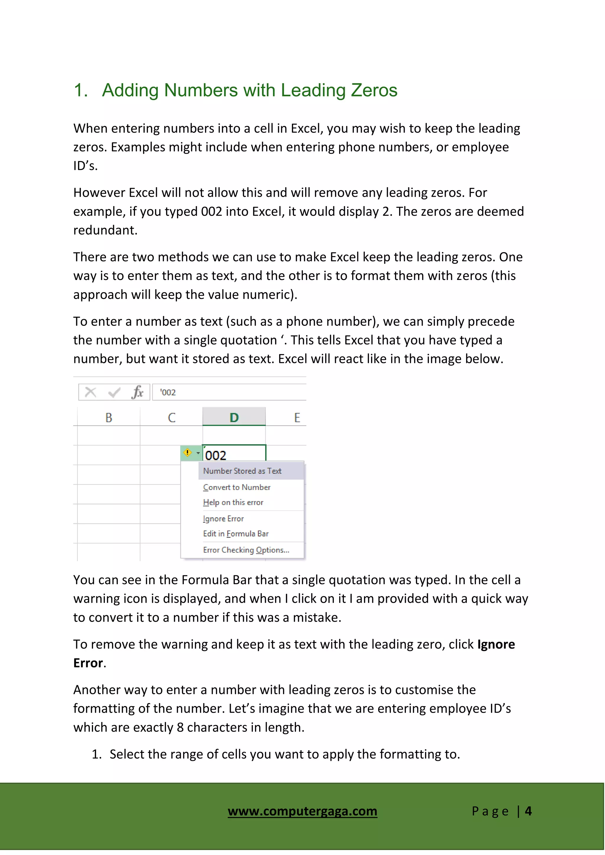 www.computergaga.com P a g e | 4
1. Adding Numbers with Leading Zeros
When entering numbers into a cell in Excel, you may wish to keep the leading
zeros. Examples might include when entering phone numbers, or employee
ID’s.
However Excel will not allow this and will remove any leading zeros. For
example, if you typed 002 into Excel, it would display 2. The zeros are deemed
redundant.
There are two methods we can use to make Excel keep the leading zeros. One
way is to enter them as text, and the other is to format them with zeros (this
approach will keep the value numeric).
To enter a number as text (such as a phone number), we can simply precede
the number with a single quotation ‘. This tells Excel that you have typed a
number, but want it stored as text. Excel will react like in the image below.
You can see in the Formula Bar that a single quotation was typed. In the cell a
warning icon is displayed, and when I click on it I am provided with a quick way
to convert it to a number if this was a mistake.
To remove the warning and keep it as text with the leading zero, click Ignore
Error.
Another way to enter a number with leading zeros is to customise the
formatting of the number. Let’s imagine that we are entering employee ID’s
which are exactly 8 characters in length.
1. Select the range of cells you want to apply the formatting to.
 