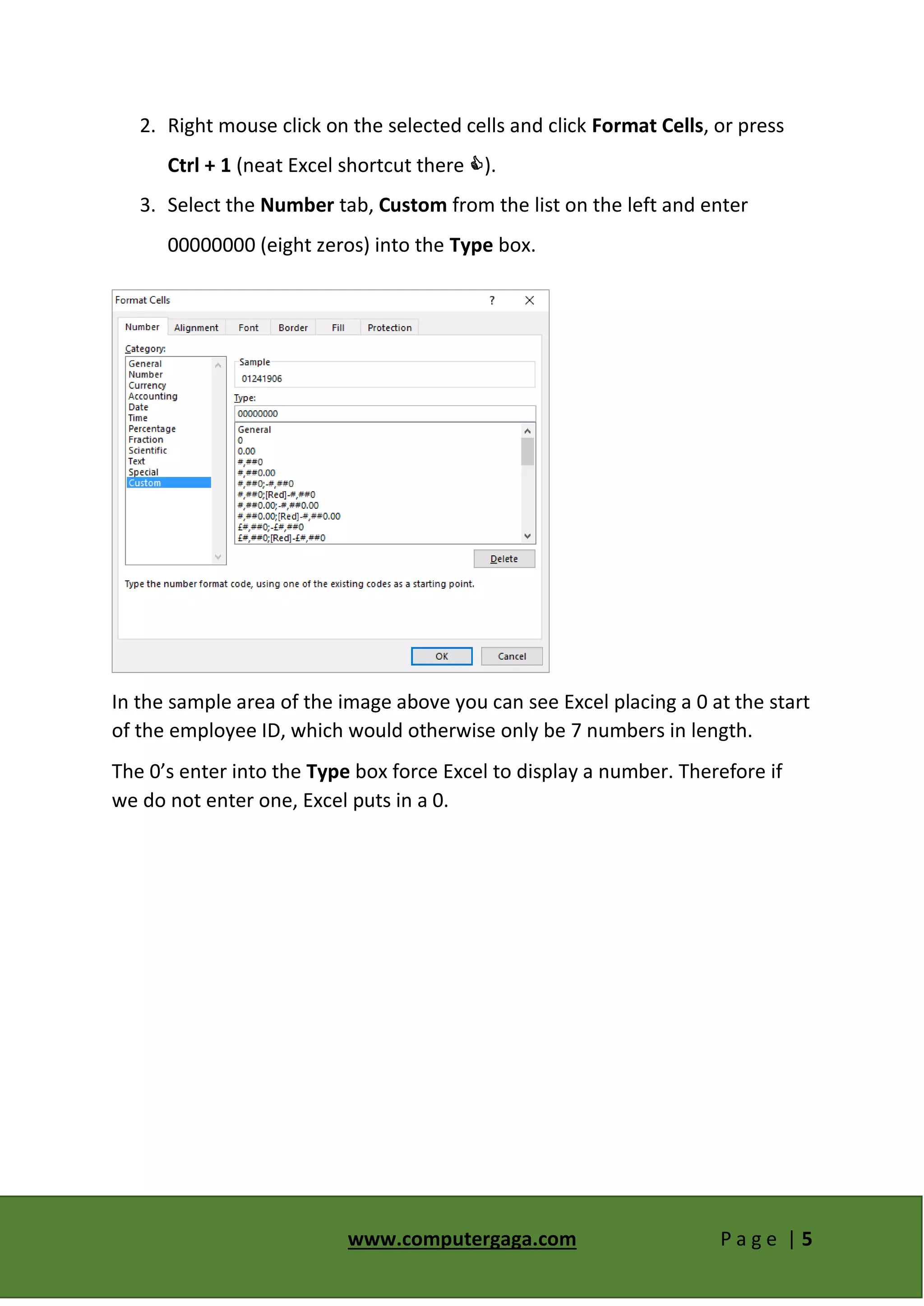 www.computergaga.com P a g e | 5
2. Right mouse click on the selected cells and click Format Cells, or press
Ctrl + 1 (neat Excel shortcut there ).
3. Select the Number tab, Custom from the list on the left and enter
00000000 (eight zeros) into the Type box.
In the sample area of the image above you can see Excel placing a 0 at the start
of the employee ID, which would otherwise only be 7 numbers in length.
The 0’s enter into the Type box force Excel to display a number. Therefore if
we do not enter one, Excel puts in a 0.
 