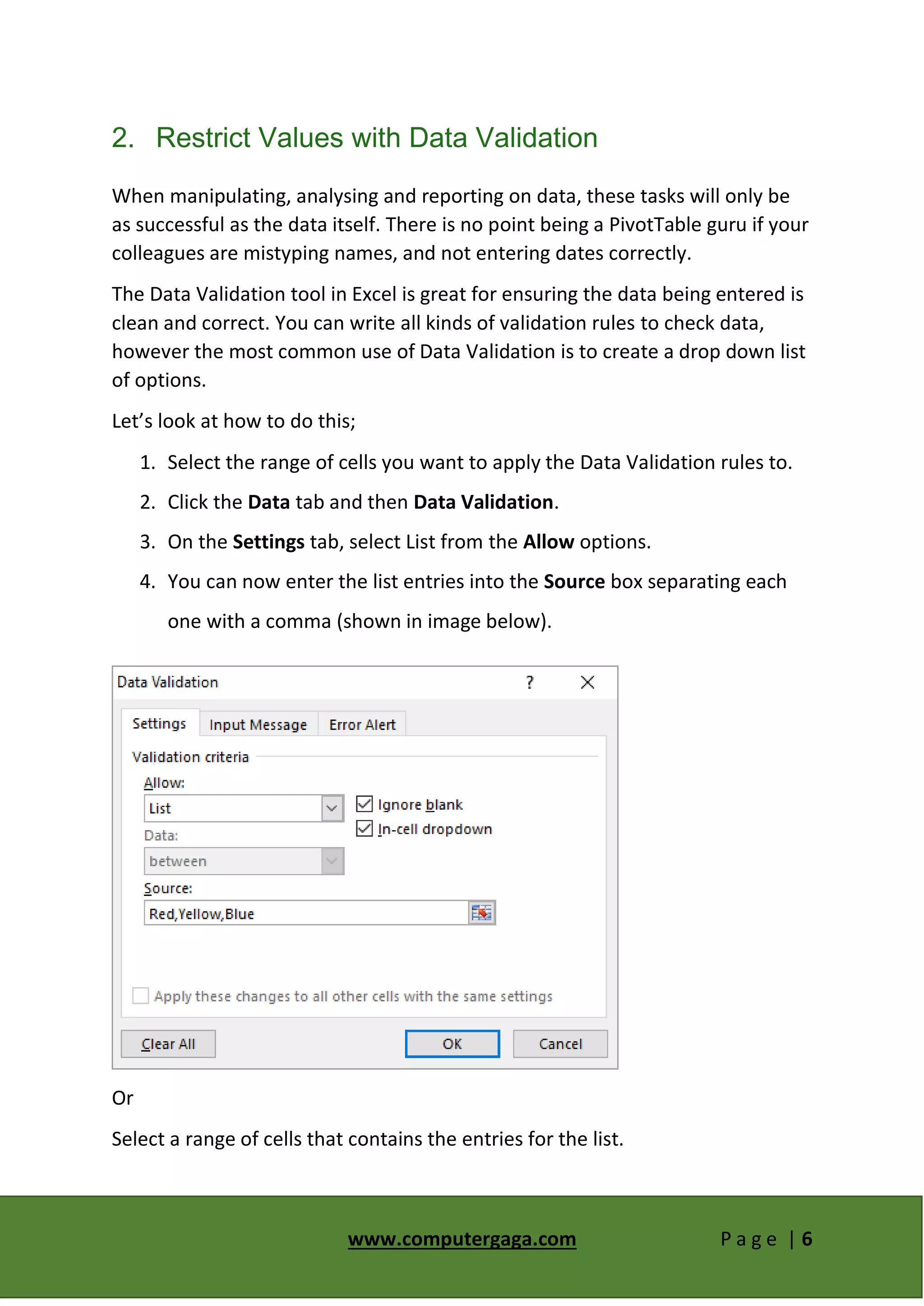 www.computergaga.com P a g e | 6
2. Restrict Values with Data Validation
When manipulating, analysing and reporting on data, these tasks will only be
as successful as the data itself. There is no point being a PivotTable guru if your
colleagues are mistyping names, and not entering dates correctly.
The Data Validation tool in Excel is great for ensuring the data being entered is
clean and correct. You can write all kinds of validation rules to check data,
however the most common use of Data Validation is to create a drop down list
of options.
Let’s look at how to do this;
1. Select the range of cells you want to apply the Data Validation rules to.
2. Click the Data tab and then Data Validation.
3. On the Settings tab, select List from the Allow options.
4. You can now enter the list entries into the Source box separating each
one with a comma (shown in image below).
Or
Select a range of cells that contains the entries for the list.
 