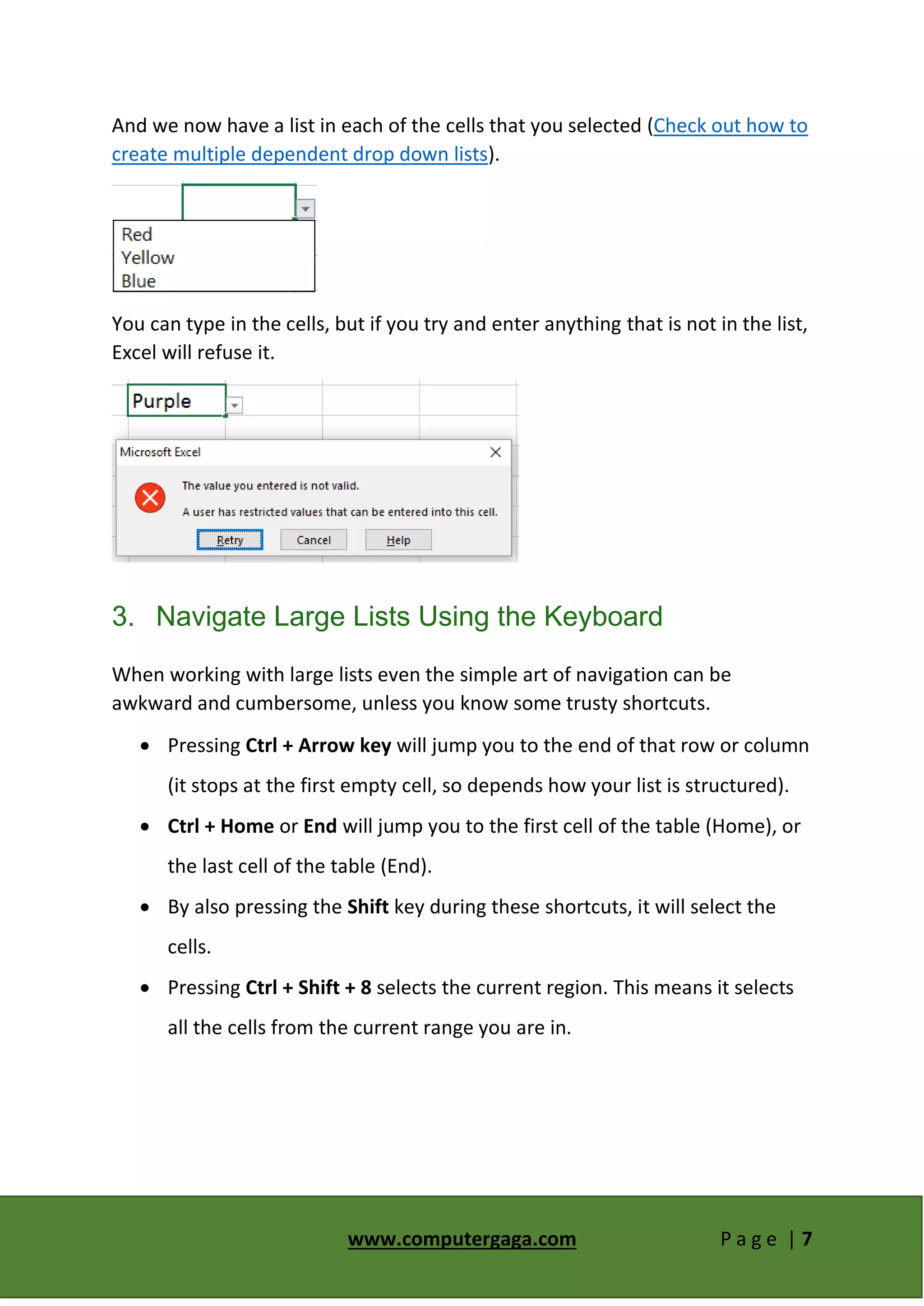 www.computergaga.com P a g e | 7
And we now have a list in each of the cells that you selected (Check out how to
create multiple dependent drop down lists).
You can type in the cells, but if you try and enter anything that is not in the list,
Excel will refuse it.
3. Navigate Large Lists Using the Keyboard
When working with large lists even the simple art of navigation can be
awkward and cumbersome, unless you know some trusty shortcuts.
 Pressing Ctrl + Arrow key will jump you to the end of that row or column
(it stops at the first empty cell, so depends how your list is structured).
 Ctrl + Home or End will jump you to the first cell of the table (Home), or
the last cell of the table (End).
 By also pressing the Shift key during these shortcuts, it will select the
cells.
 Pressing Ctrl + Shift + 8 selects the current region. This means it selects
all the cells from the current range you are in.
 