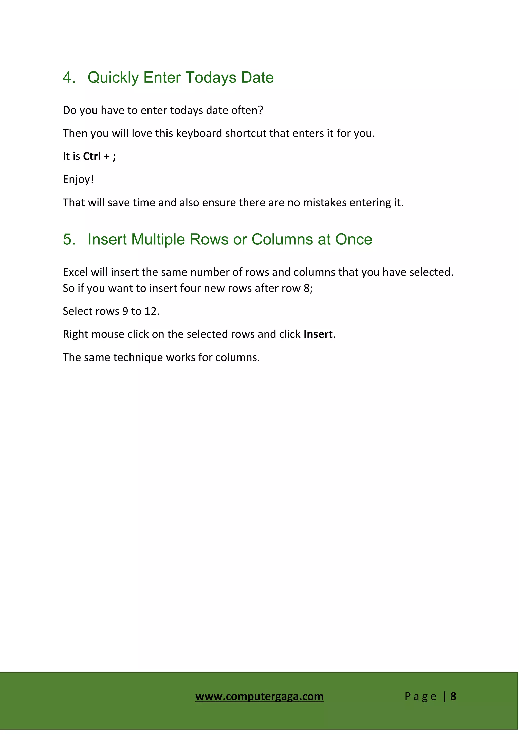 www.computergaga.com P a g e | 8
4. Quickly Enter Todays Date
Do you have to enter todays date often?
Then you will love this keyboard shortcut that enters it for you.
It is Ctrl + ;
Enjoy!
That will save time and also ensure there are no mistakes entering it.
5. Insert Multiple Rows or Columns at Once
Excel will insert the same number of rows and columns that you have selected.
So if you want to insert four new rows after row 8;
Select rows 9 to 12.
Right mouse click on the selected rows and click Insert.
The same technique works for columns.
 