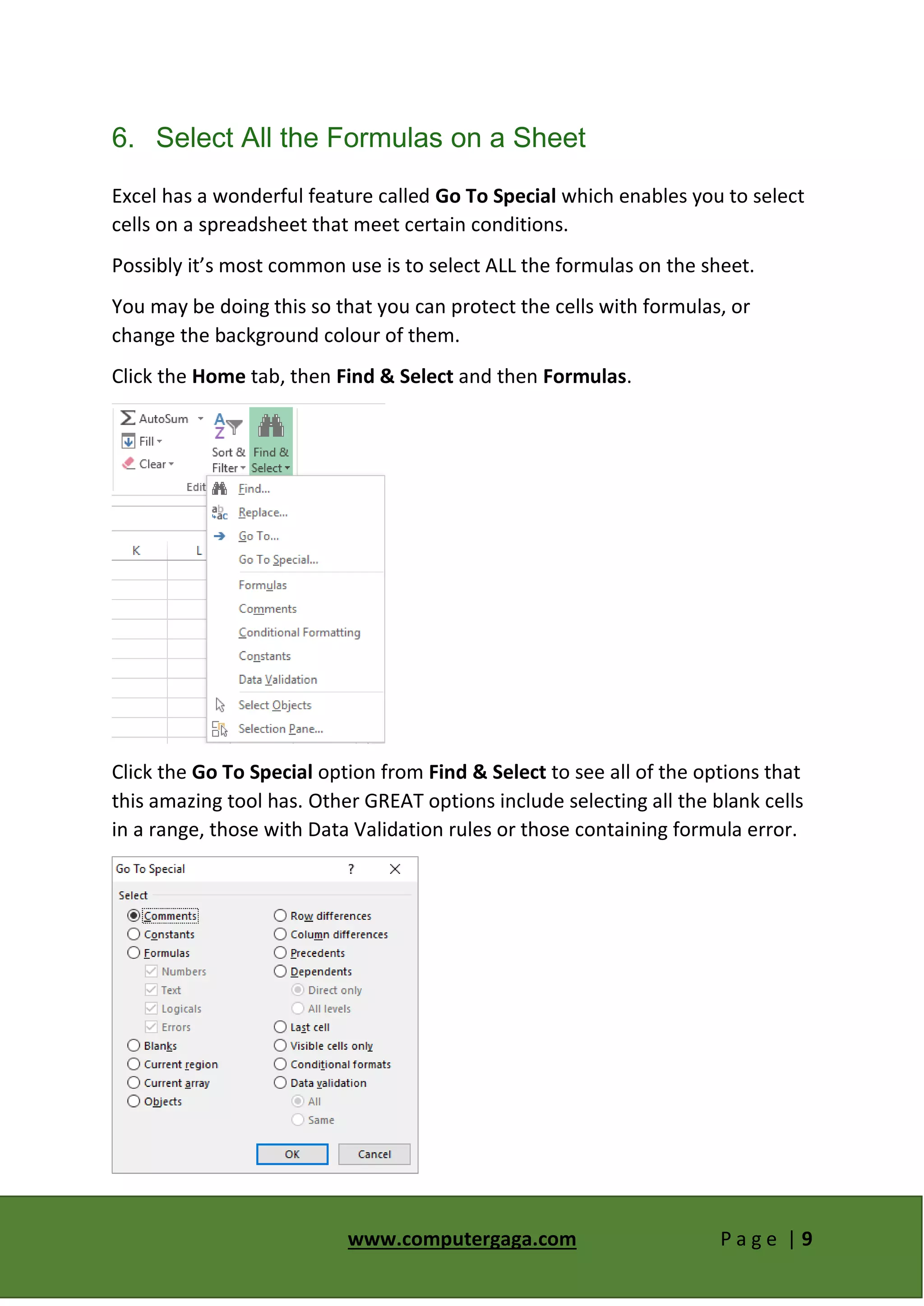 www.computergaga.com P a g e | 9
6. Select All the Formulas on a Sheet
Excel has a wonderful feature called Go To Special which enables you to select
cells on a spreadsheet that meet certain conditions.
Possibly it’s most common use is to select ALL the formulas on the sheet.
You may be doing this so that you can protect the cells with formulas, or
change the background colour of them.
Click the Home tab, then Find & Select and then Formulas.
Click the Go To Special option from Find & Select to see all of the options that
this amazing tool has. Other GREAT options include selecting all the blank cells
in a range, those with Data Validation rules or those containing formula error.
 