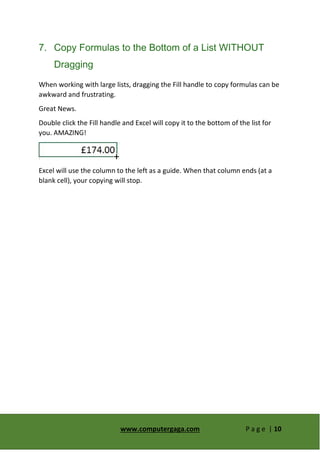 www.computergaga.com P a g e | 10
7. Copy Formulas to the Bottom of a List WITHOUT
Dragging
When working with large lists, dragging the Fill handle to copy formulas can be
awkward and frustrating.
Great News.
Double click the Fill handle and Excel will copy it to the bottom of the list for
you. AMAZING!
Excel will use the column to the left as a guide. When that column ends (at a
blank cell), your copying will stop.
 