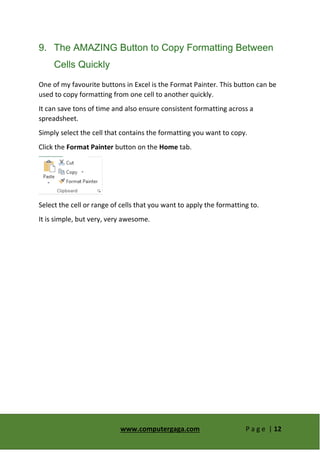 www.computergaga.com P a g e | 12
9. The AMAZING Button to Copy Formatting Between
Cells Quickly
One of my favourite buttons in Excel is the Format Painter. This button can be
used to copy formatting from one cell to another quickly.
It can save tons of time and also ensure consistent formatting across a
spreadsheet.
Simply select the cell that contains the formatting you want to copy.
Click the Format Painter button on the Home tab.
Select the cell or range of cells that you want to apply the formatting to.
It is simple, but very, very awesome.
 