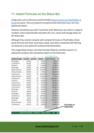 www.computergaga.com P a g e | 14
11. Instant Formulas on the Status Bar
Using tools such as formulas and PivotTables (Learn how to use PivotTables in
Excel) are great. They are powerful analytical tools that Excel users are very
passionate about.
However sometimes you don’t need that stuff. Whenever you select a range of
numbers, Excel automatically calculates the sum, count and average down on
the Status Bar.
Although they cannot compete with complex formulas or PivotTables, these
quick formulas will solve most basic needs. And when combined with filtering
can become a very powerful analytical tool themselves.
The image below shows a list that has been filtered, and then column J is
selected to produce the calculations down on the Status Bar.
 