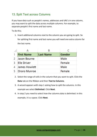 www.computergaga.com P a g e | 16
13. Split Text across Columns
If you have data such as people’s names, addresses and URL’s in one column,
you may want to split the data across multiple columns. For example, to
separate people’s first name and last name.
To do this;
1. Insert additional columns next to the column you are going to split. So
for splitting first name and last name you will need one extra column for
the last name.
2. Select the range of cells in the column that you want to split. Click the
Data tab on the Ribbon and then Text to Columns.
3. A wizard appears with step 1 asking how to split the columns. In this
example we select Delimited. Click Next.
4. In step 2 you need to select how the columns data is delimited. In this
example, it is a space. Click Next.
 